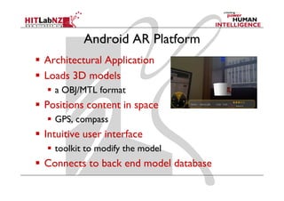Android AR Platform
Architectural Application
Loads 3D models
  a OBJ/MTL format
Positions content in space
  GPS, compass
Intuitive user interface
  toolkit to modify the model
Connects to back end model database
 