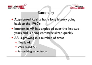 Summary
Augmented Reality has a long history going
back to the 1960’s
Interest in AR has exploded over the last two
years and is being commercialized quickly
AR is growing in a number of areas
  Mobile AR
  Web based AR
  Advertising experiences
 