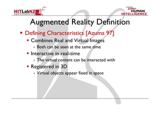 Augmented Reality Definition
Defining Characteristics [Azuma 97]
  Combines Real and Virtual Images
   - Both can be seen at the same time
  Interactive in real-time
   - The virtual content can be interacted with
  Registered in 3D
   - Virtual objects appear fixed in space
 
