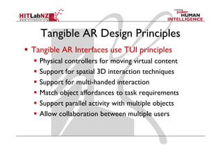 Tangible AR Design Principles
Tangible AR Interfaces use TUI principles
  Physical controllers for moving virtual content
  Support for spatial 3D interaction techniques
  Support for multi-handed interaction
  Match object affordances to task requirements
  Support parallel activity with multiple objects
  Allow collaboration between multiple users
 