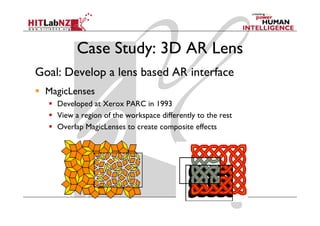 Case Study: 3D AR Lens
Goal: Develop a lens based AR interface
  MagicLenses
    Developed at Xerox PARC in 1993
    View a region of the workspace differently to the rest
    Overlap MagicLenses to create composite effects
 