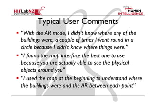 Typical User Comments
“With the AR mode, I didn’t know where any of the
buildings were, a couple of times I went round in a
circle because I didn’t know where things were.”
“I found the map interface the best one to use
because you are actually able to see the physical
objects around you"
“I used the map at the beginning to understand where
the buildings were and the AR between each point”
 