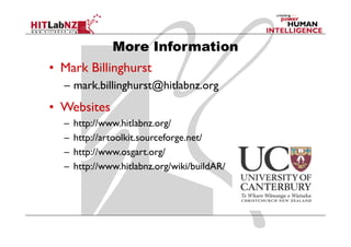 More Information
• Mark Billinghurst
  – mark.billinghurst@hitlabnz.org
• Websites
  –   http://www.hitlabnz.org/
  –   http://artoolkit.sourceforge.net/
  –   http://www.osgart.org/
  –   http://www.hitlabnz.org/wiki/buildAR/
 