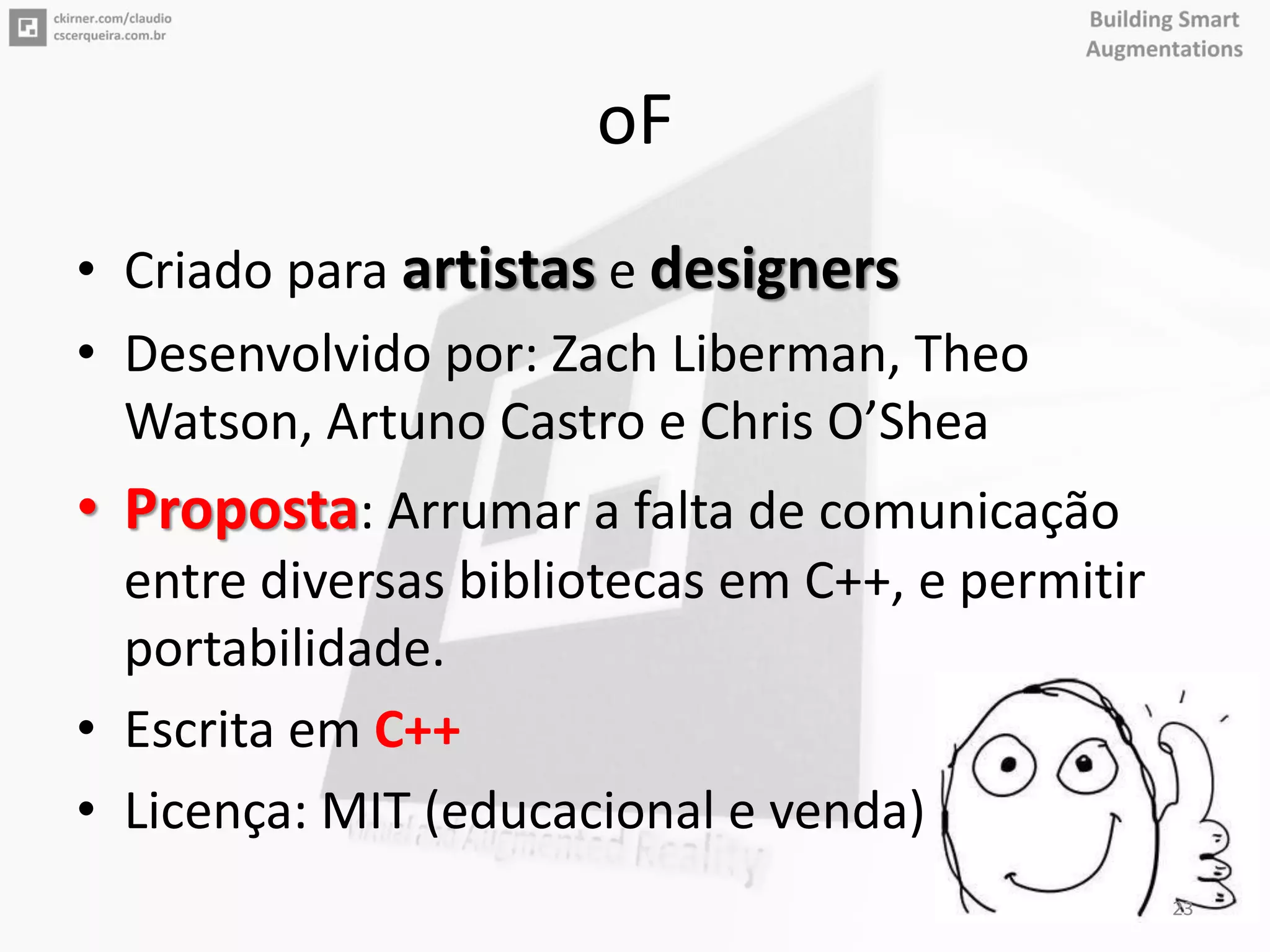 oF
• Criado para artistas e designers
• Desenvolvido por: Zach Liberman, Theo
Watson, Artuno Castro e Chris O’Shea
• Proposta: Arrumar a falta de comunicação
entre diversas bibliotecas em C++, e permitir
portabilidade.
• Escrita em C++
• Licença: MIT (educacional e venda)
23
 