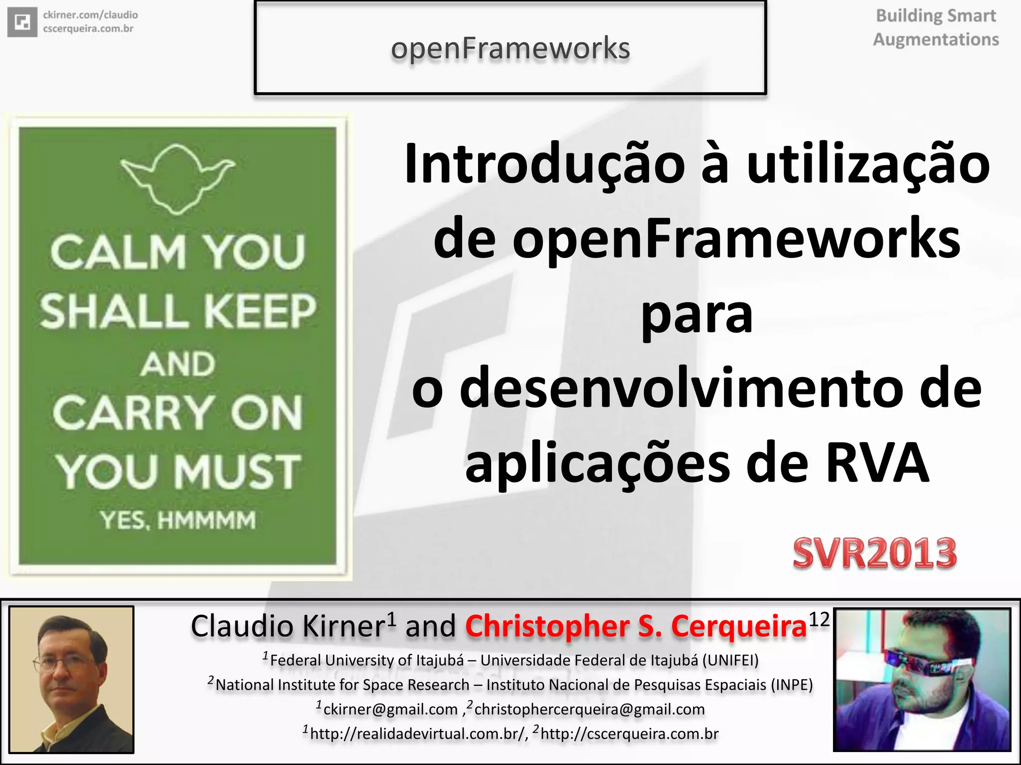 3
Introdução à utilização
de openFrameworks
para
o desenvolvimento de
aplicações de RVA
Claudio Kirner1 and Christopher S. Cerqueira12
1Federal University of Itajubá – Universidade Federal de Itajubá (UNIFEI)
2National Institute for Space Research – Instituto Nacional de Pesquisas Espaciais (INPE)
1ckirner@gmail.com ,2christophercerqueira@gmail.com
1http://realidadevirtual.com.br/, 2http://cscerqueira.com.br
openFrameworks
 