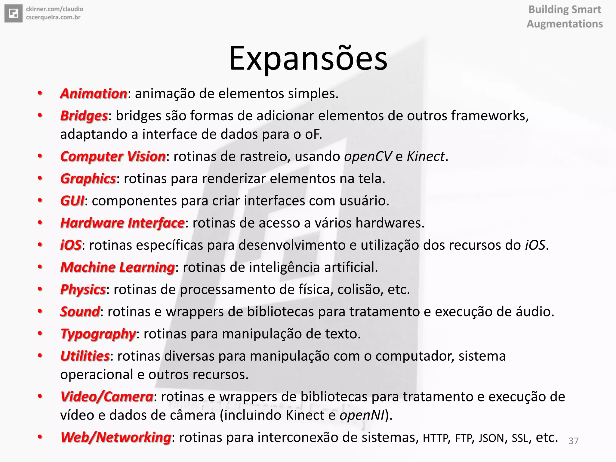 Expansões
• Animation: animação de elementos simples.
• Bridges: bridges são formas de adicionar elementos de outros frameworks,
adaptando a interface de dados para o oF.
• Computer Vision: rotinas de rastreio, usando openCV e Kinect.
• Graphics: rotinas para renderizar elementos na tela.
• GUI: componentes para criar interfaces com usuário.
• Hardware Interface: rotinas de acesso a vários hardwares.
• iOS: rotinas específicas para desenvolvimento e utilização dos recursos do iOS.
• Machine Learning: rotinas de inteligência artificial.
• Physics: rotinas de processamento de física, colisão, etc.
• Sound: rotinas e wrappers de bibliotecas para tratamento e execução de áudio.
• Typography: rotinas para manipulação de texto.
• Utilities: rotinas diversas para manipulação com o computador, sistema
operacional e outros recursos.
• Video/Camera: rotinas e wrappers de bibliotecas para tratamento e execução de
vídeo e dados de câmera (incluindo Kinect e openNI).
• Web/Networking: rotinas para interconexão de sistemas, HTTP, FTP, JSON, SSL, etc. 37
 
