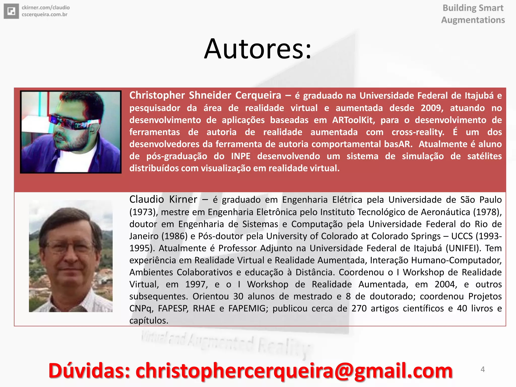 Autores:
Christopher Shneider Cerqueira – é graduado na Universidade Federal de Itajubá e
pesquisador da área de realidade virtual e aumentada desde 2009, atuando no
desenvolvimento de aplicações baseadas em ARToolKit, para o desenvolvimento de
ferramentas de autoria de realidade aumentada com cross-reality. É um dos
desenvolvedores da ferramenta de autoria comportamental basAR. Atualmente é aluno
de pós-graduação do INPE desenvolvendo um sistema de simulação de satélites
distribuídos com visualização em realidade virtual.
Claudio Kirner – é graduado em Engenharia Elétrica pela Universidade de São Paulo
(1973), mestre em Engenharia Eletrônica pelo Instituto Tecnológico de Aeronáutica (1978),
doutor em Engenharia de Sistemas e Computação pela Universidade Federal do Rio de
Janeiro (1986) e Pós-doutor pela University of Colorado at Colorado Springs – UCCS (1993-
1995). Atualmente é Professor Adjunto na Universidade Federal de Itajubá (UNIFEI). Tem
experiência em Realidade Virtual e Realidade Aumentada, Interação Humano-Computador,
Ambientes Colaborativos e educação à Distância. Coordenou o I Workshop de Realidade
Virtual, em 1997, e o I Workshop de Realidade Aumentada, em 2004, e outros
subsequentes. Orientou 30 alunos de mestrado e 8 de doutorado; coordenou Projetos
CNPq, FAPESP, RHAE e FAPEMIG; publicou cerca de 270 artigos científicos e 40 livros e
capítulos.
Dúvidas: christophercerqueira@gmail.com 4
 