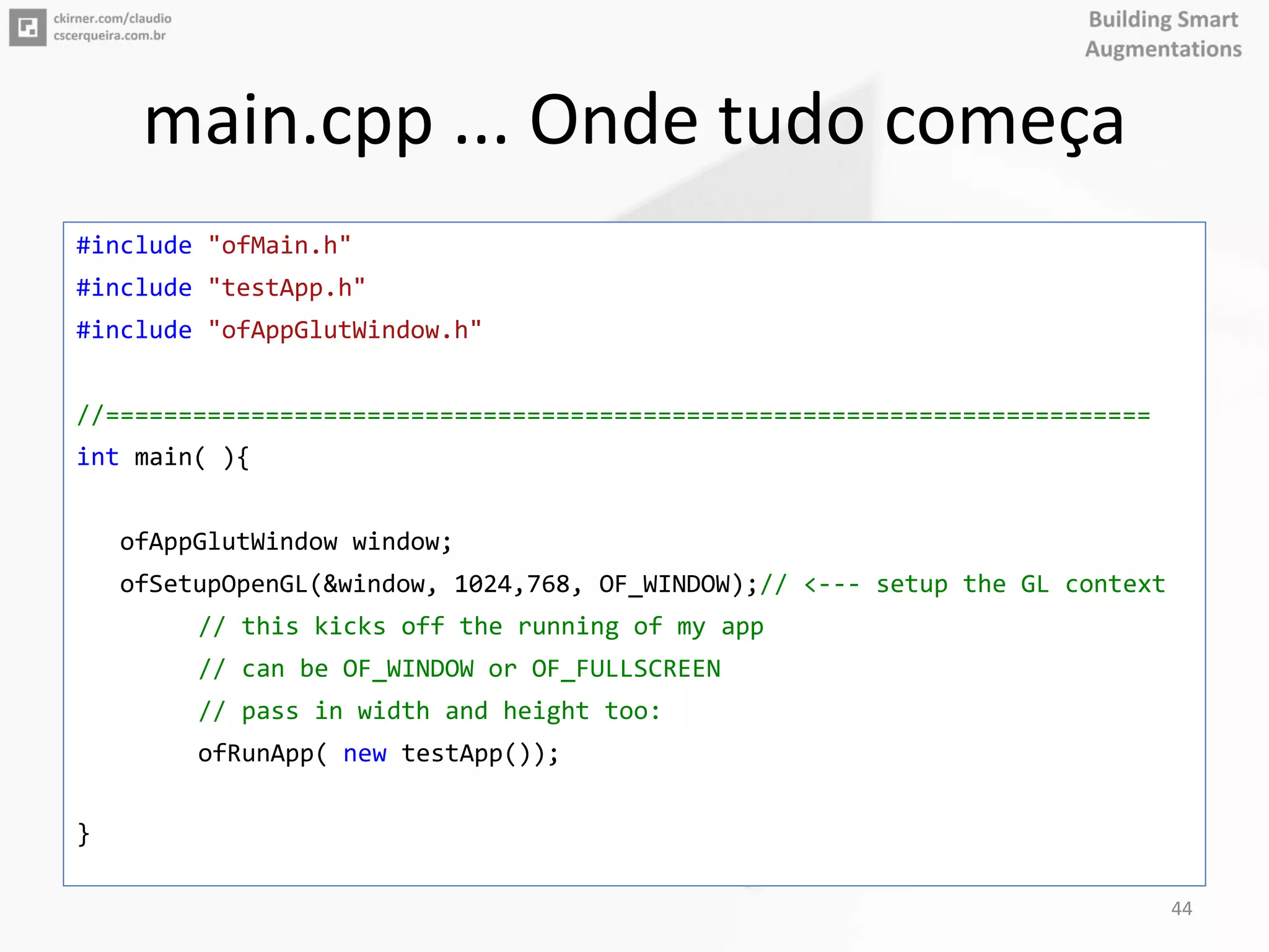 main.cpp ... Onde tudo começa
#include "ofMain.h"
#include "testApp.h"
#include "ofAppGlutWindow.h"
//========================================================================
int main( ){
ofAppGlutWindow window;
ofSetupOpenGL(&window, 1024,768, OF_WINDOW);// <--- setup the GL context
// this kicks off the running of my app
// can be OF_WINDOW or OF_FULLSCREEN
// pass in width and height too:
ofRunApp( new testApp());
}
44
 