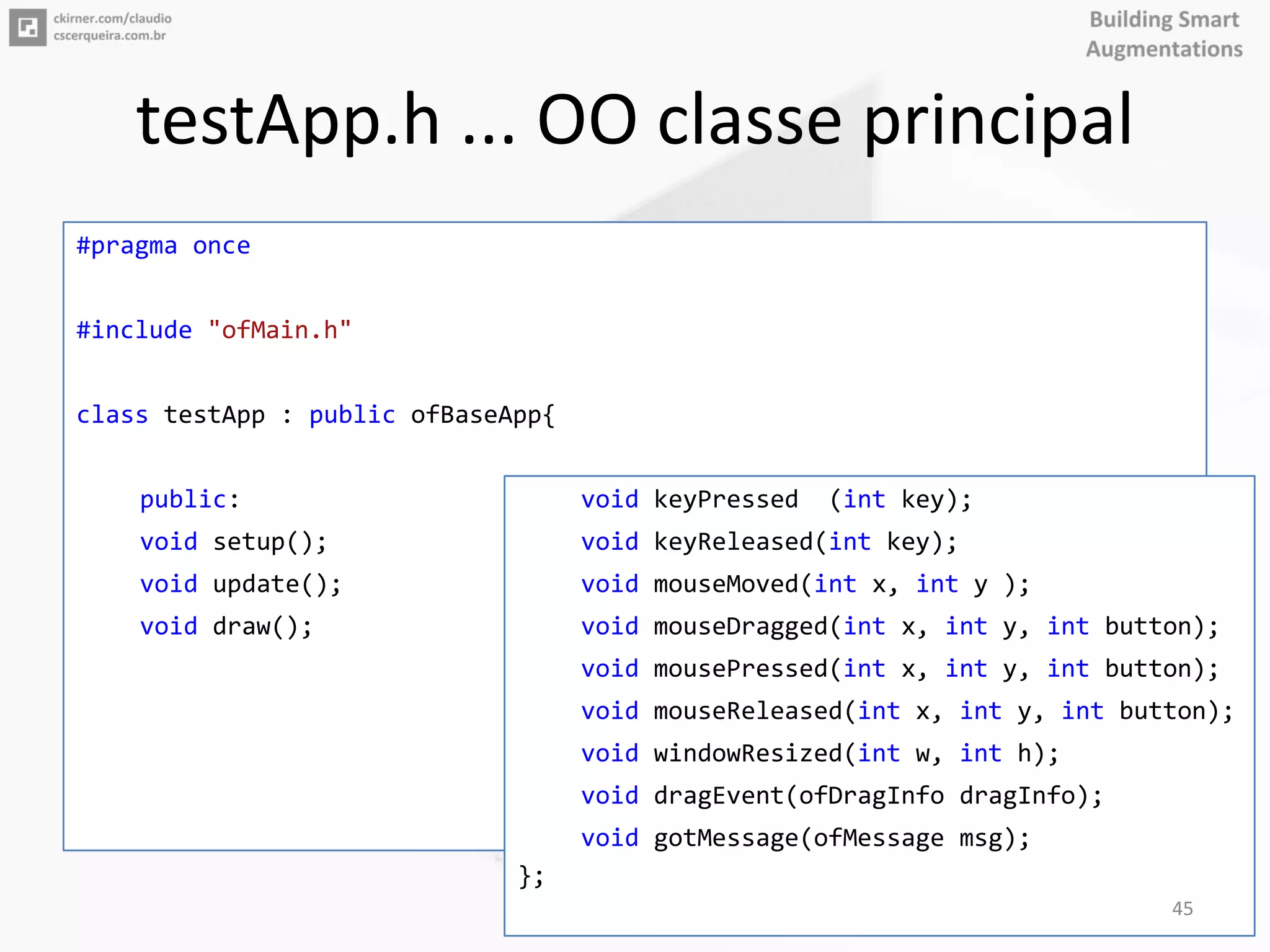 testApp.h ... OO classe principal
#pragma once
#include "ofMain.h"
class testApp : public ofBaseApp{
public:
void setup();
void update();
void draw();
void keyPressed (int key);
void keyReleased(int key);
void mouseMoved(int x, int y );
void mouseDragged(int x, int y, int button);
void mousePressed(int x, int y, int button);
void mouseReleased(int x, int y, int button);
void windowResized(int w, int h);
void dragEvent(ofDragInfo dragInfo);
void gotMessage(ofMessage msg);
};
45
 