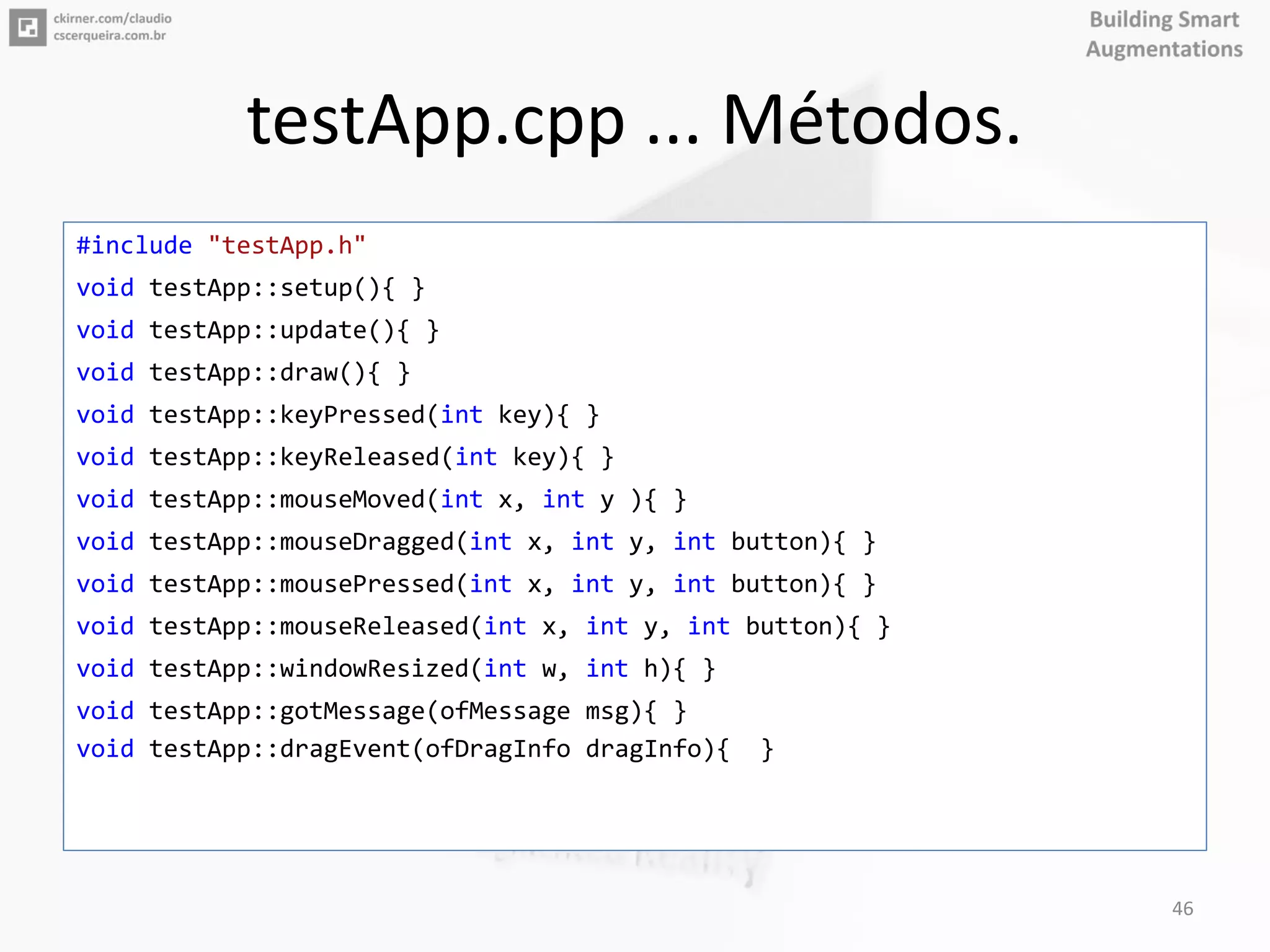 testApp.cpp ... Métodos.
#include "testApp.h"
void testApp::setup(){ }
void testApp::update(){ }
void testApp::draw(){ }
void testApp::keyPressed(int key){ }
void testApp::keyReleased(int key){ }
void testApp::mouseMoved(int x, int y ){ }
void testApp::mouseDragged(int x, int y, int button){ }
void testApp::mousePressed(int x, int y, int button){ }
void testApp::mouseReleased(int x, int y, int button){ }
void testApp::windowResized(int w, int h){ }
void testApp::gotMessage(ofMessage msg){ }
void testApp::dragEvent(ofDragInfo dragInfo){ }
46
 