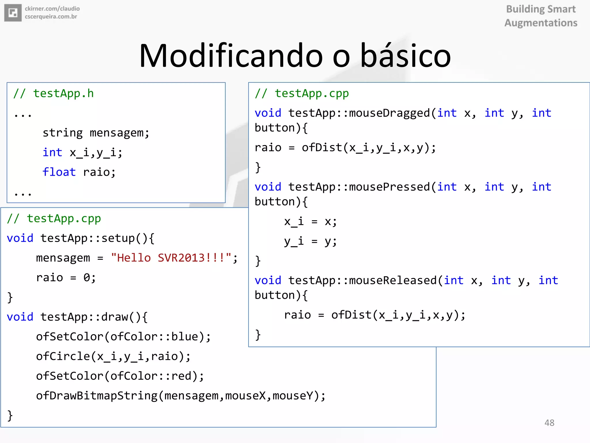 Modificando o básico
// testApp.cpp
void testApp::setup(){
mensagem = "Hello SVR2013!!!";
raio = 0;
}
void testApp::draw(){
ofSetColor(ofColor::blue);
ofCircle(x_i,y_i,raio);
ofSetColor(ofColor::red);
ofDrawBitmapString(mensagem,mouseX,mouseY);
}
// testApp.cpp
void testApp::mouseDragged(int x, int y, int
button){
raio = ofDist(x_i,y_i,x,y);
}
void testApp::mousePressed(int x, int y, int
button){
x_i = x;
y_i = y;
}
void testApp::mouseReleased(int x, int y, int
button){
raio = ofDist(x_i,y_i,x,y);
}
// testApp.h
...
string mensagem;
int x_i,y_i;
float raio;
...
48
 