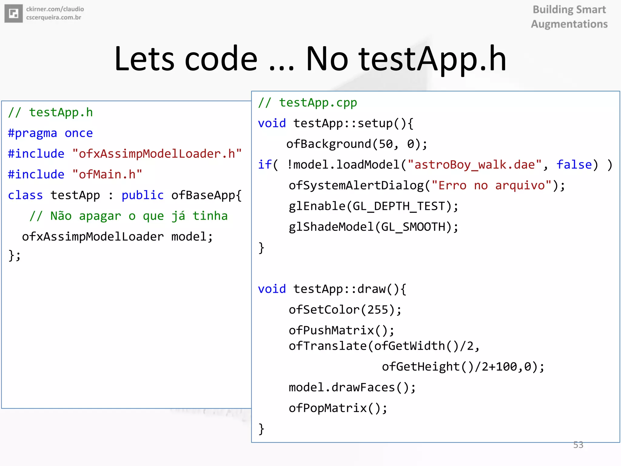 Lets code ... No testApp.h
// testApp.h
#pragma once
#include "ofxAssimpModelLoader.h"
#include "ofMain.h"
class testApp : public ofBaseApp{
// Não apagar o que já tinha
ofxAssimpModelLoader model;
};
// testApp.cpp
void testApp::setup(){
ofBackground(50, 0);
if( !model.loadModel("astroBoy_walk.dae", false) )
ofSystemAlertDialog("Erro no arquivo");
glEnable(GL_DEPTH_TEST);
glShadeModel(GL_SMOOTH);
}
void testApp::draw(){
ofSetColor(255);
ofPushMatrix();
ofTranslate(ofGetWidth()/2,
ofGetHeight()/2+100,0);
model.drawFaces();
ofPopMatrix();
}
53
 