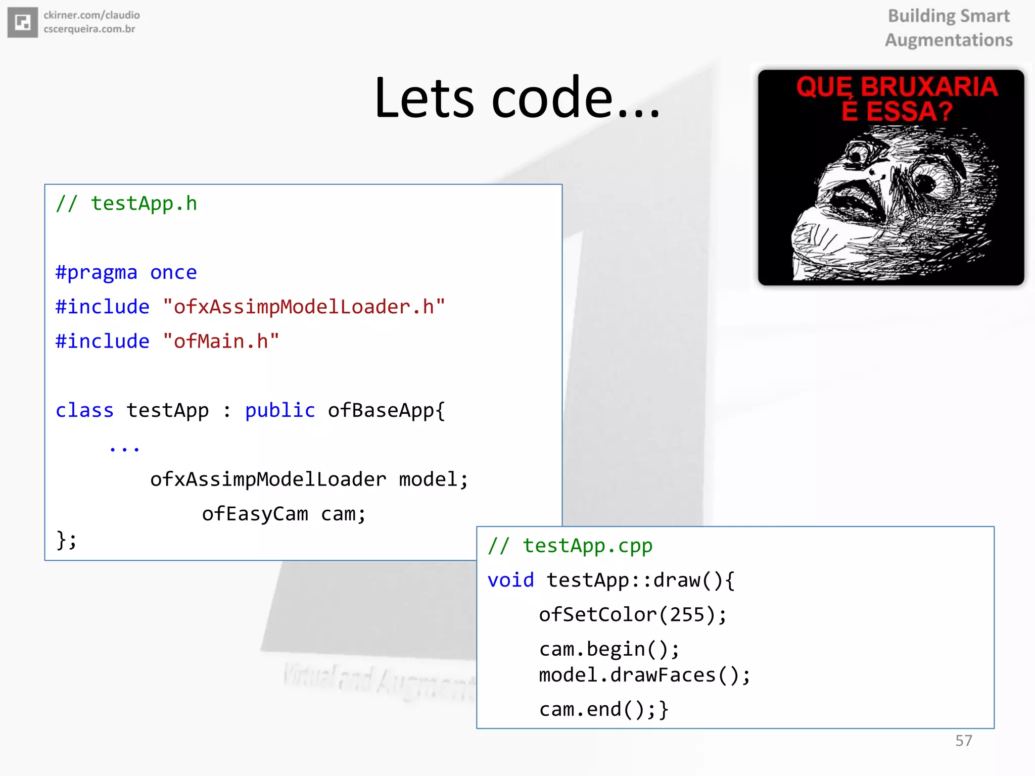 Lets code...
// testApp.h
#pragma once
#include "ofxAssimpModelLoader.h"
#include "ofMain.h"
class testApp : public ofBaseApp{
...
ofxAssimpModelLoader model;
ofEasyCam cam;
}; // testApp.cpp
void testApp::draw(){
ofSetColor(255);
cam.begin();
model.drawFaces();
cam.end();}
57
 
