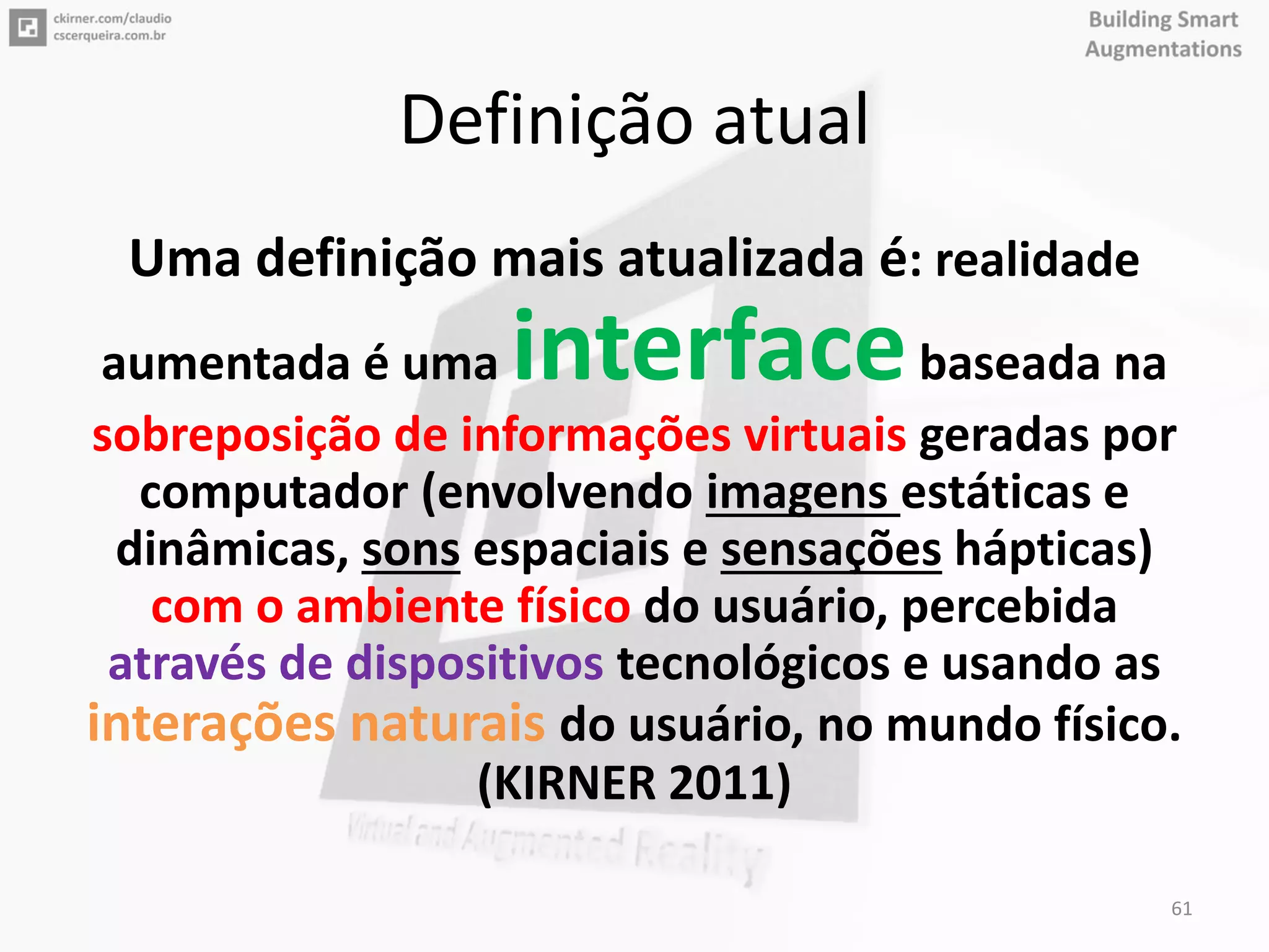 Definição atual
Uma definição mais atualizada é: realidade
aumentada é uma interfacebaseada na
sobreposição de informações virtuais geradas por
computador (envolvendo imagens estáticas e
dinâmicas, sons espaciais e sensações hápticas)
com o ambiente físico do usuário, percebida
através de dispositivos tecnológicos e usando as
interações naturais do usuário, no mundo físico.
(KIRNER 2011)
61
 