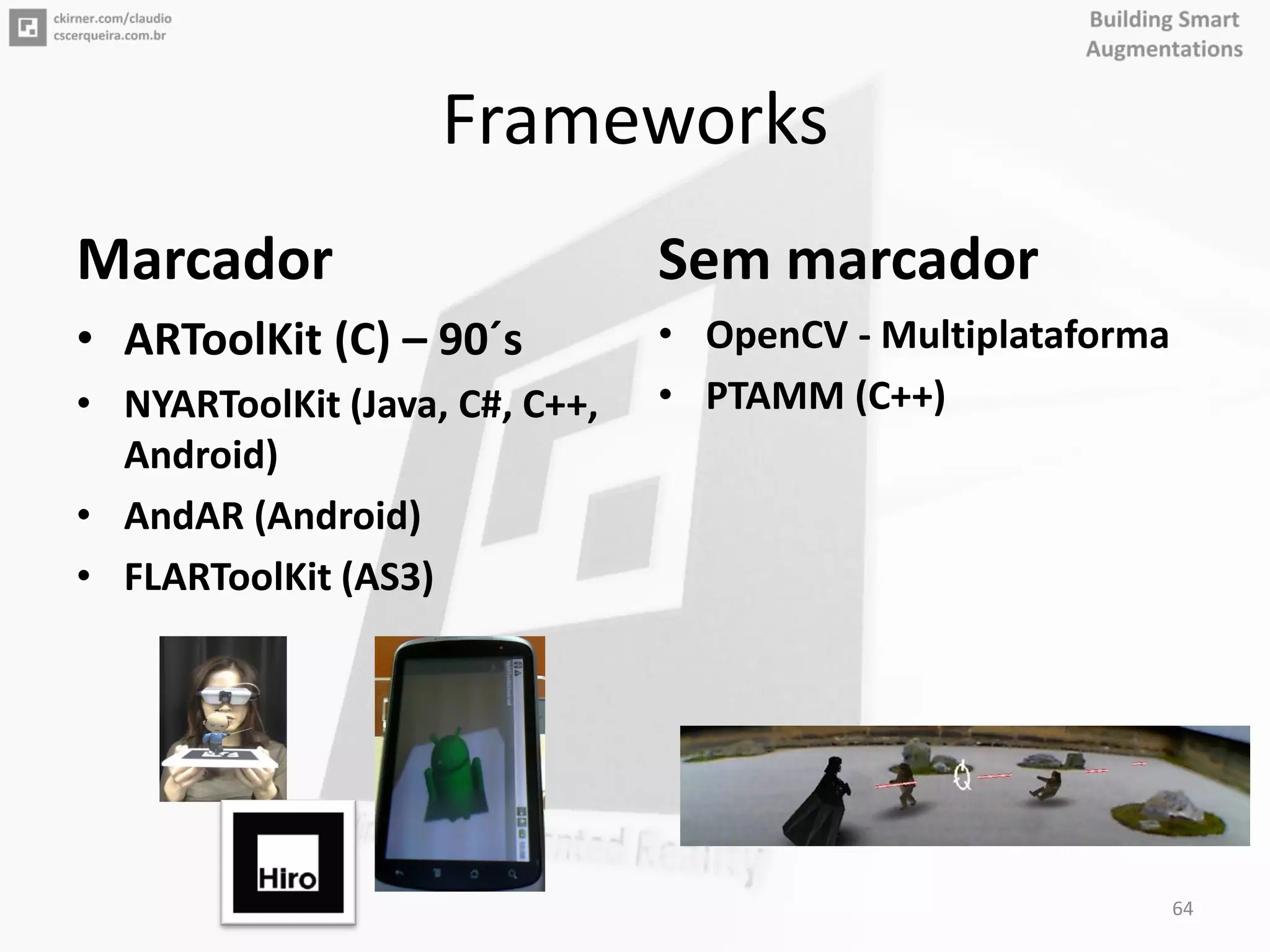 Frameworks
Marcador
• ARToolKit (C) – 90´s
• NYARToolKit (Java, C#, C++,
Android)
• AndAR (Android)
• FLARToolKit (AS3)
Sem marcador
• OpenCV - Multiplataforma
• PTAMM (C++)
64
 