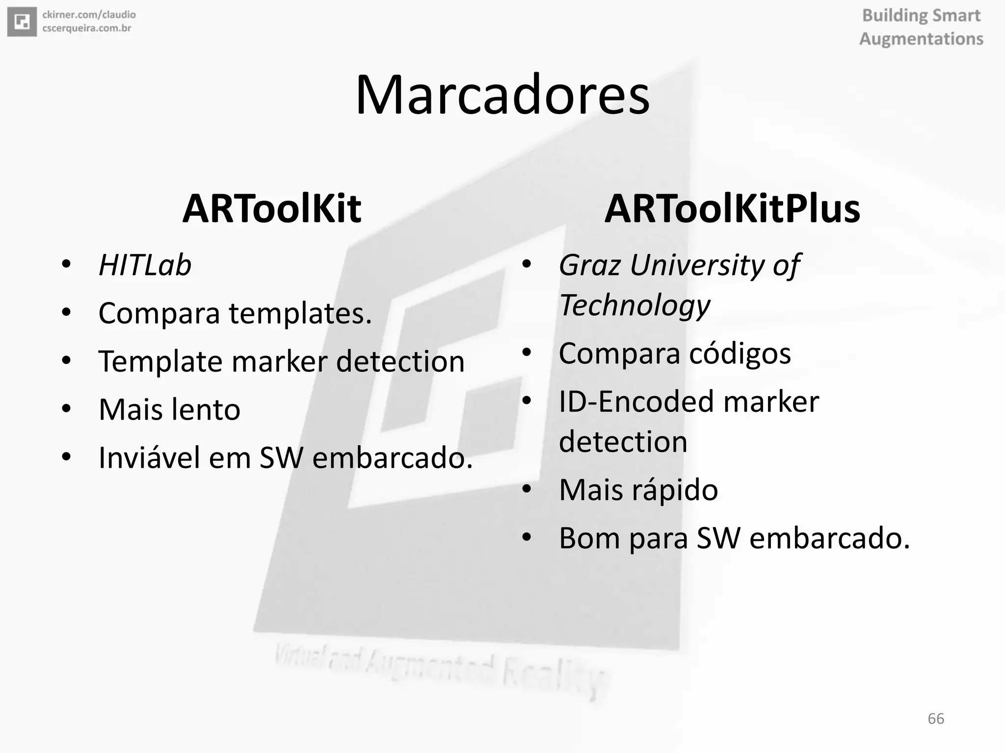 Marcadores
ARToolKit
• HITLab
• Compara templates.
• Template marker detection
• Mais lento
• Inviável em SW embarcado.
ARToolKitPlus
• Graz University of
Technology
• Compara códigos
• ID-Encoded marker
detection
• Mais rápido
• Bom para SW embarcado.
66
 