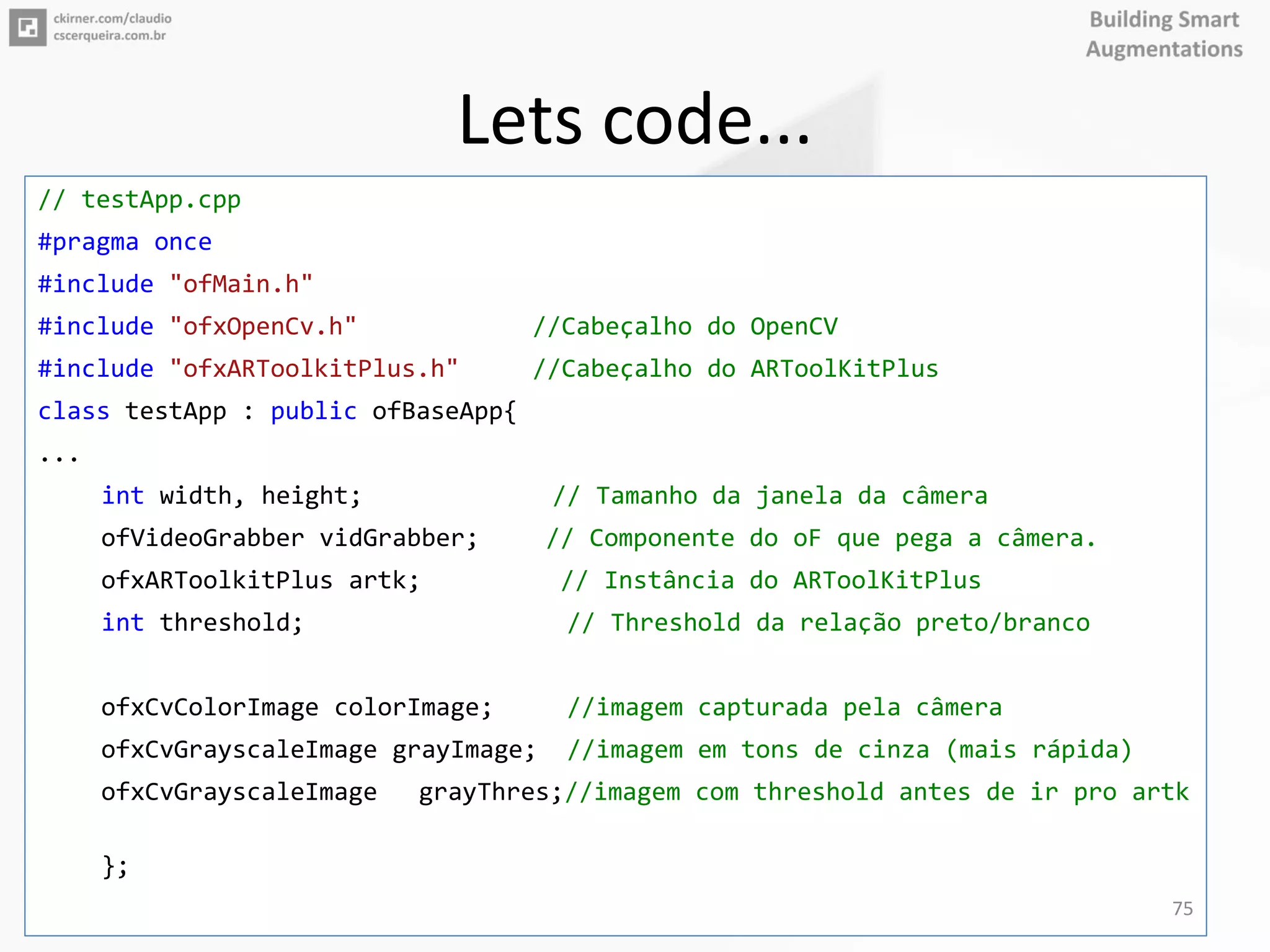 Lets code...
// testApp.cpp
#pragma once
#include "ofMain.h"
#include "ofxOpenCv.h" //Cabeçalho do OpenCV
#include "ofxARToolkitPlus.h" //Cabeçalho do ARToolKitPlus
class testApp : public ofBaseApp{
...
int width, height; // Tamanho da janela da câmera
ofVideoGrabber vidGrabber; // Componente do oF que pega a câmera.
ofxARToolkitPlus artk; // Instância do ARToolKitPlus
int threshold; // Threshold da relação preto/branco
ofxCvColorImage colorImage; //imagem capturada pela câmera
ofxCvGrayscaleImage grayImage; //imagem em tons de cinza (mais rápida)
ofxCvGrayscaleImage grayThres;//imagem com threshold antes de ir pro artk
};
75
 