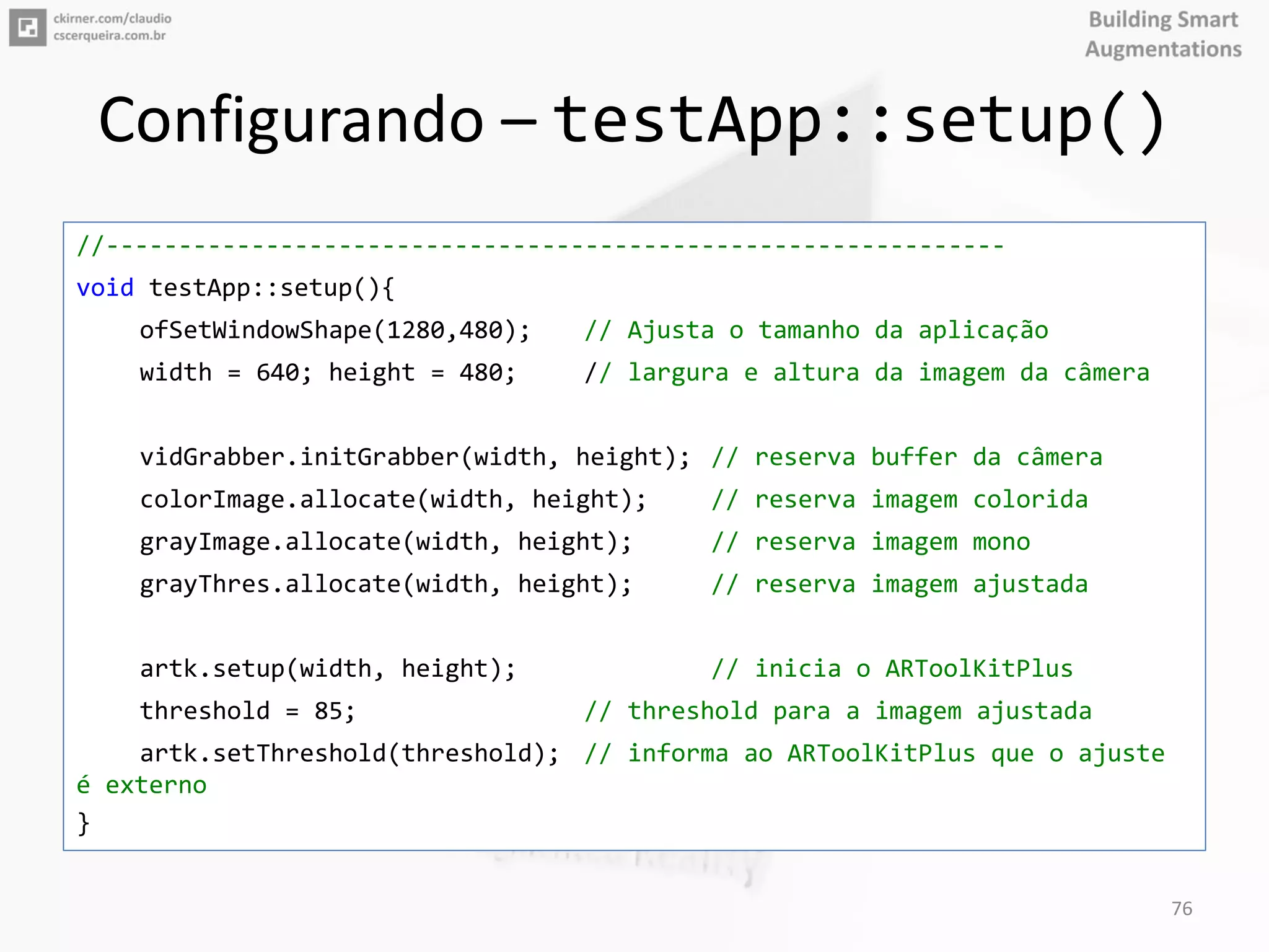 Configurando – testApp::setup()
//--------------------------------------------------------------
void testApp::setup(){
ofSetWindowShape(1280,480); // Ajusta o tamanho da aplicação
width = 640; height = 480; // largura e altura da imagem da câmera
vidGrabber.initGrabber(width, height); // reserva buffer da câmera
colorImage.allocate(width, height); // reserva imagem colorida
grayImage.allocate(width, height); // reserva imagem mono
grayThres.allocate(width, height); // reserva imagem ajustada
artk.setup(width, height); // inicia o ARToolKitPlus
threshold = 85; // threshold para a imagem ajustada
artk.setThreshold(threshold); // informa ao ARToolKitPlus que o ajuste
é externo
}
76
 