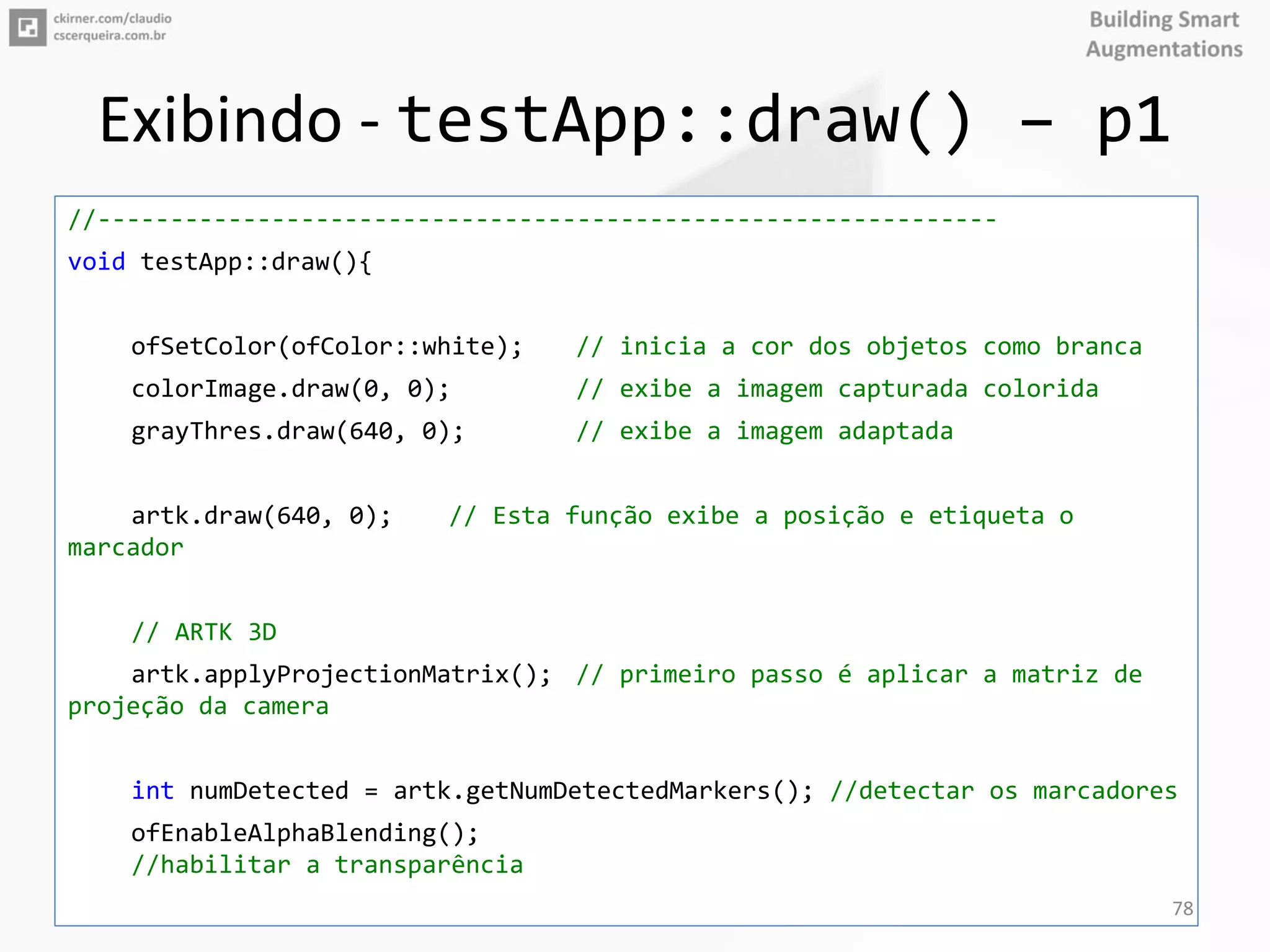 Exibindo - testApp::draw() – p1
//--------------------------------------------------------------
void testApp::draw(){
ofSetColor(ofColor::white); // inicia a cor dos objetos como branca
colorImage.draw(0, 0); // exibe a imagem capturada colorida
grayThres.draw(640, 0); // exibe a imagem adaptada
artk.draw(640, 0); // Esta função exibe a posição e etiqueta o
marcador
// ARTK 3D
artk.applyProjectionMatrix(); // primeiro passo é aplicar a matriz de
projeção da camera
int numDetected = artk.getNumDetectedMarkers(); //detectar os marcadores
ofEnableAlphaBlending();
//habilitar a transparência
78
 