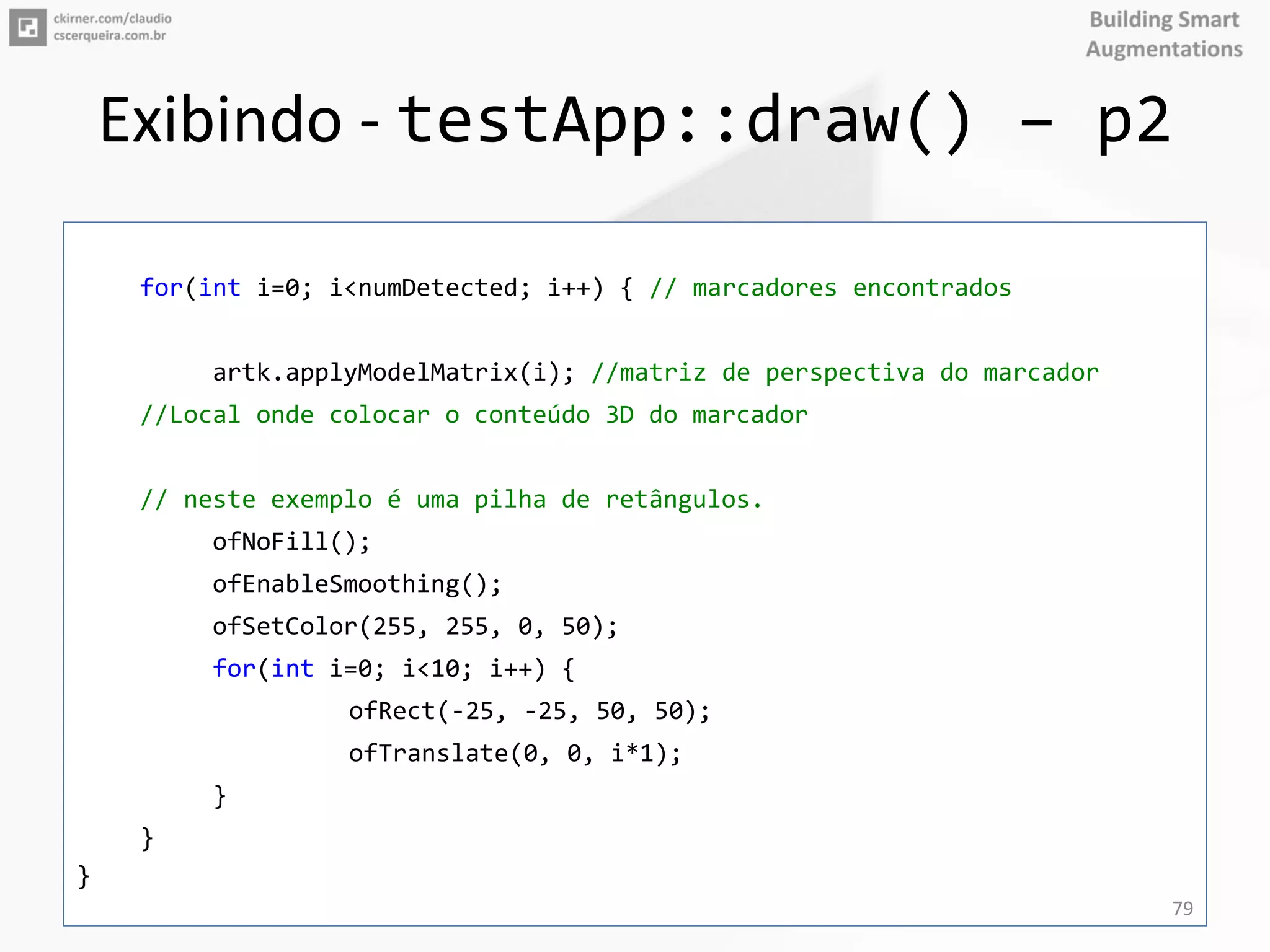 Exibindo - testApp::draw() – p2
for(int i=0; i<numDetected; i++) { // marcadores encontrados
artk.applyModelMatrix(i); //matriz de perspectiva do marcador
//Local onde colocar o conteúdo 3D do marcador
// neste exemplo é uma pilha de retângulos.
ofNoFill();
ofEnableSmoothing();
ofSetColor(255, 255, 0, 50);
for(int i=0; i<10; i++) {
ofRect(-25, -25, 50, 50);
ofTranslate(0, 0, i*1);
}
}
}
79
 