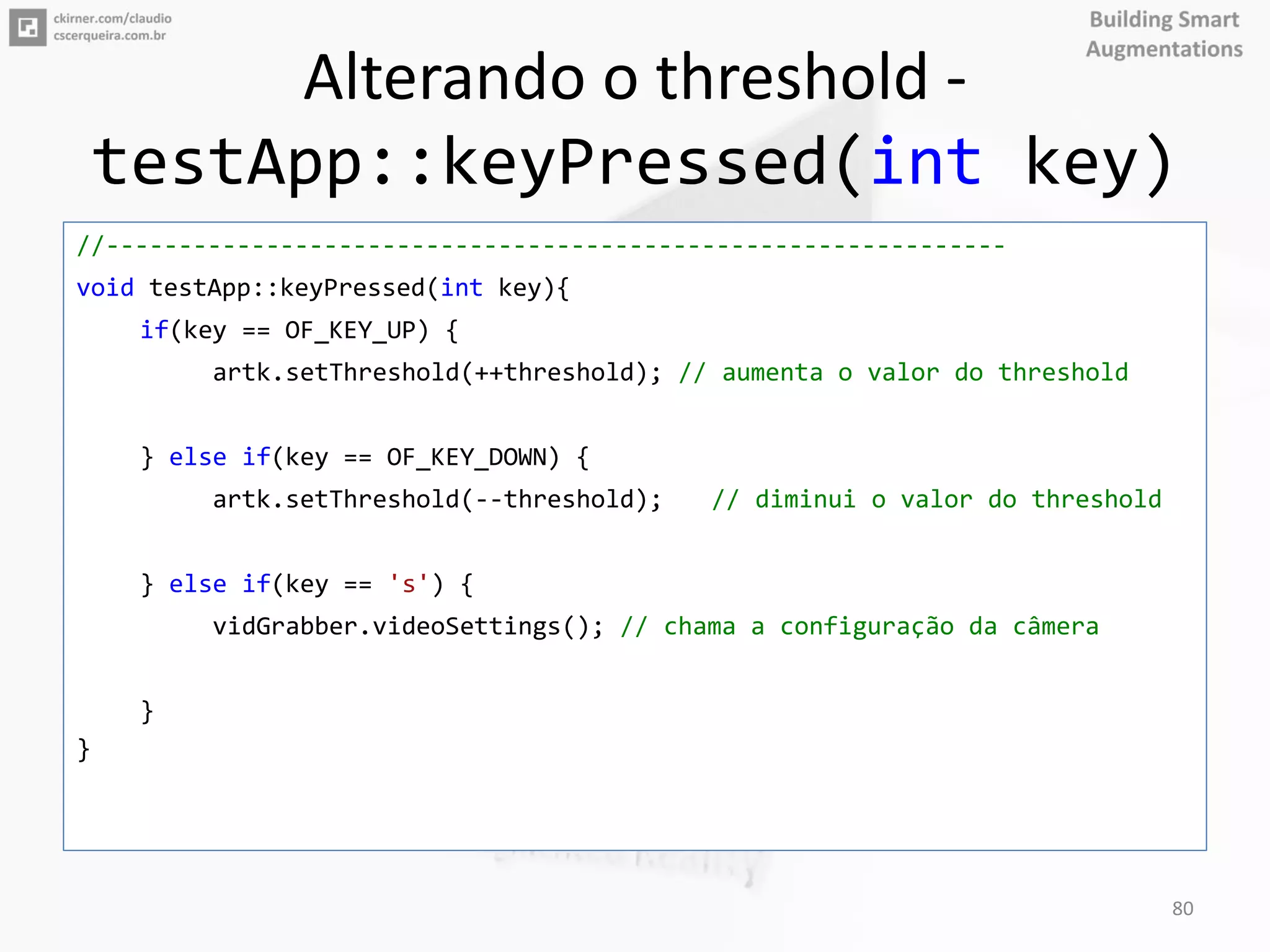 Alterando o threshold -
testApp::keyPressed(int key)
//--------------------------------------------------------------
void testApp::keyPressed(int key){
if(key == OF_KEY_UP) {
artk.setThreshold(++threshold); // aumenta o valor do threshold
} else if(key == OF_KEY_DOWN) {
artk.setThreshold(--threshold); // diminui o valor do threshold
} else if(key == 's') {
vidGrabber.videoSettings(); // chama a configuração da câmera
}
}
80
 