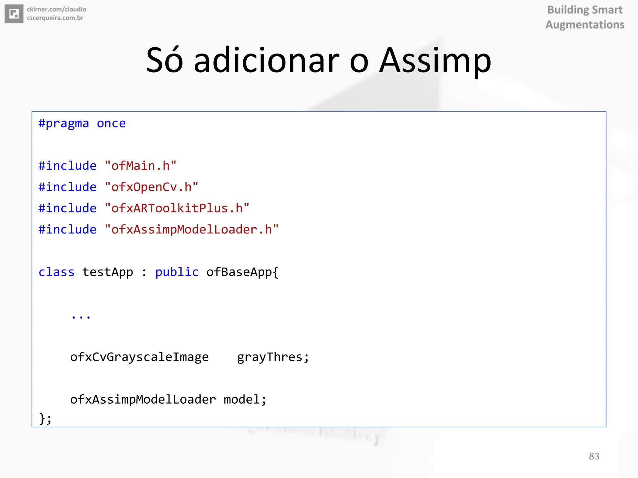 Só adicionar o Assimp
#pragma once
#include "ofMain.h"
#include "ofxOpenCv.h"
#include "ofxARToolkitPlus.h"
#include "ofxAssimpModelLoader.h"
class testApp : public ofBaseApp{
...
ofxCvGrayscaleImage grayThres;
ofxAssimpModelLoader model;
};
83
 