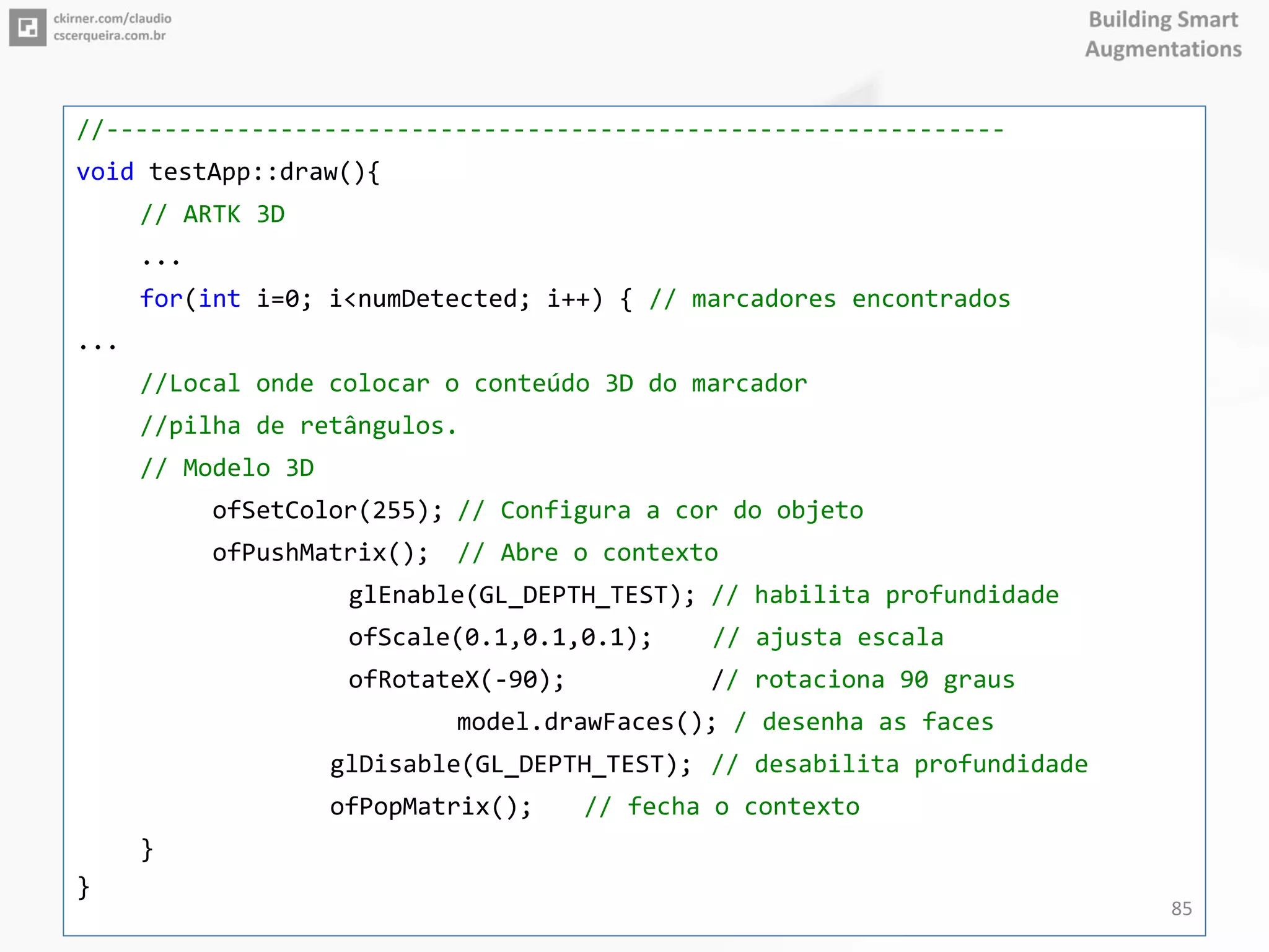 //--------------------------------------------------------------
void testApp::draw(){
// ARTK 3D
...
for(int i=0; i<numDetected; i++) { // marcadores encontrados
...
//Local onde colocar o conteúdo 3D do marcador
//pilha de retângulos.
// Modelo 3D
ofSetColor(255); // Configura a cor do objeto
ofPushMatrix(); // Abre o contexto
glEnable(GL_DEPTH_TEST); // habilita profundidade
ofScale(0.1,0.1,0.1); // ajusta escala
ofRotateX(-90); // rotaciona 90 graus
model.drawFaces(); / desenha as faces
glDisable(GL_DEPTH_TEST); // desabilita profundidade
ofPopMatrix(); // fecha o contexto
}
}
85
 