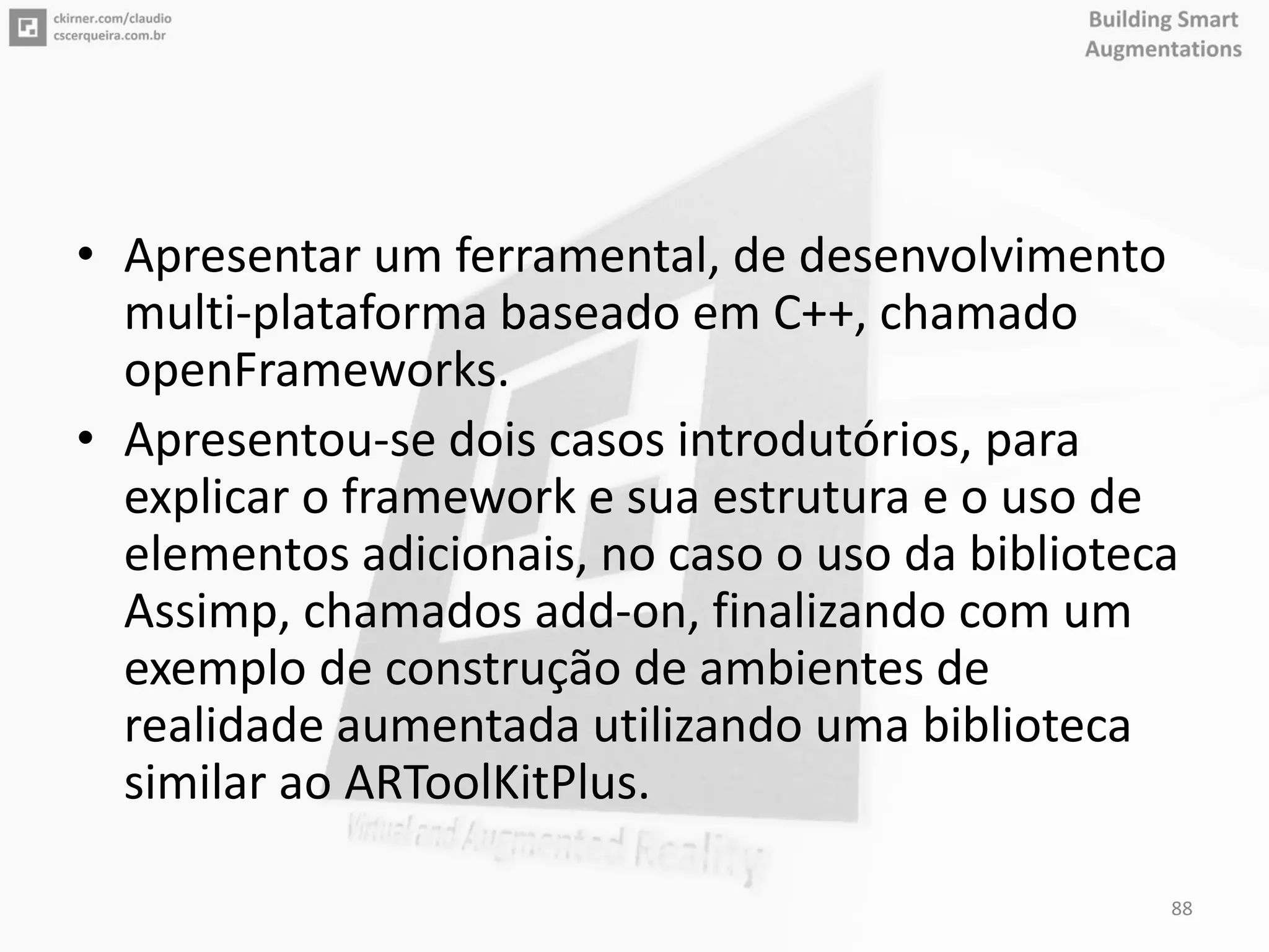 • Apresentar um ferramental, de desenvolvimento
multi-plataforma baseado em C++, chamado
openFrameworks.
• Apresentou-se dois casos introdutórios, para
explicar o framework e sua estrutura e o uso de
elementos adicionais, no caso o uso da biblioteca
Assimp, chamados add-on, finalizando com um
exemplo de construção de ambientes de
realidade aumentada utilizando uma biblioteca
similar ao ARToolKitPlus.
88
 