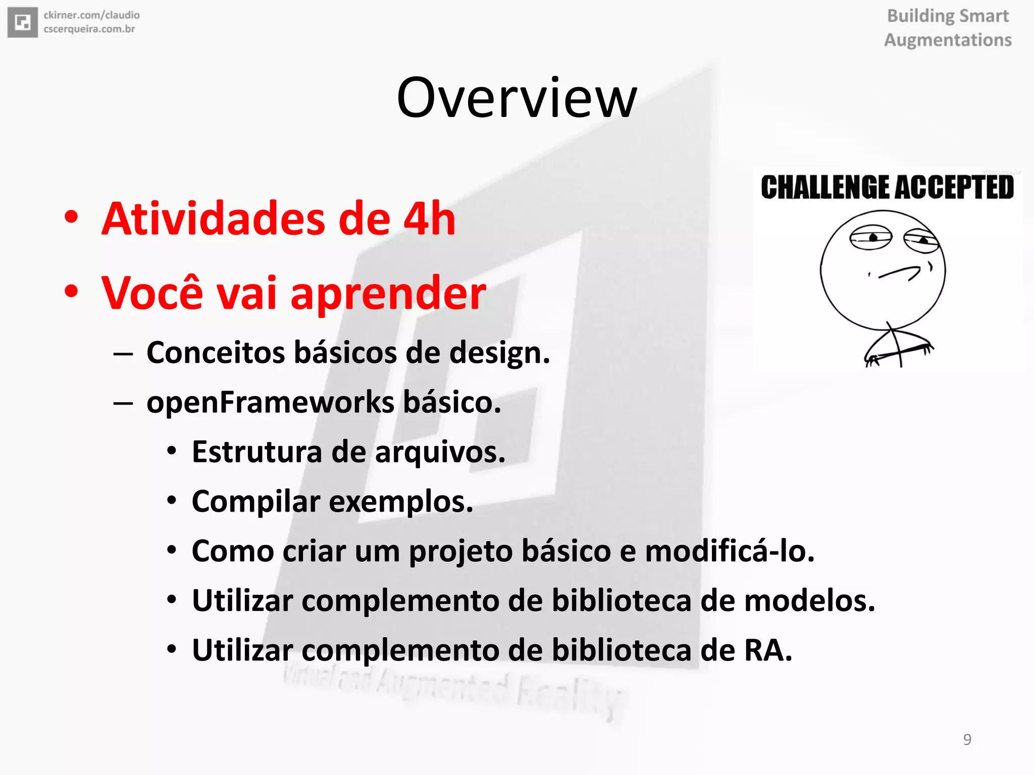Overview
• Atividades de 4h
• Você vai aprender
– Conceitos básicos de design.
– openFrameworks básico.
• Estrutura de arquivos.
• Compilar exemplos.
• Como criar um projeto básico e modificá-lo.
• Utilizar complemento de biblioteca de modelos.
• Utilizar complemento de biblioteca de RA.
9
 