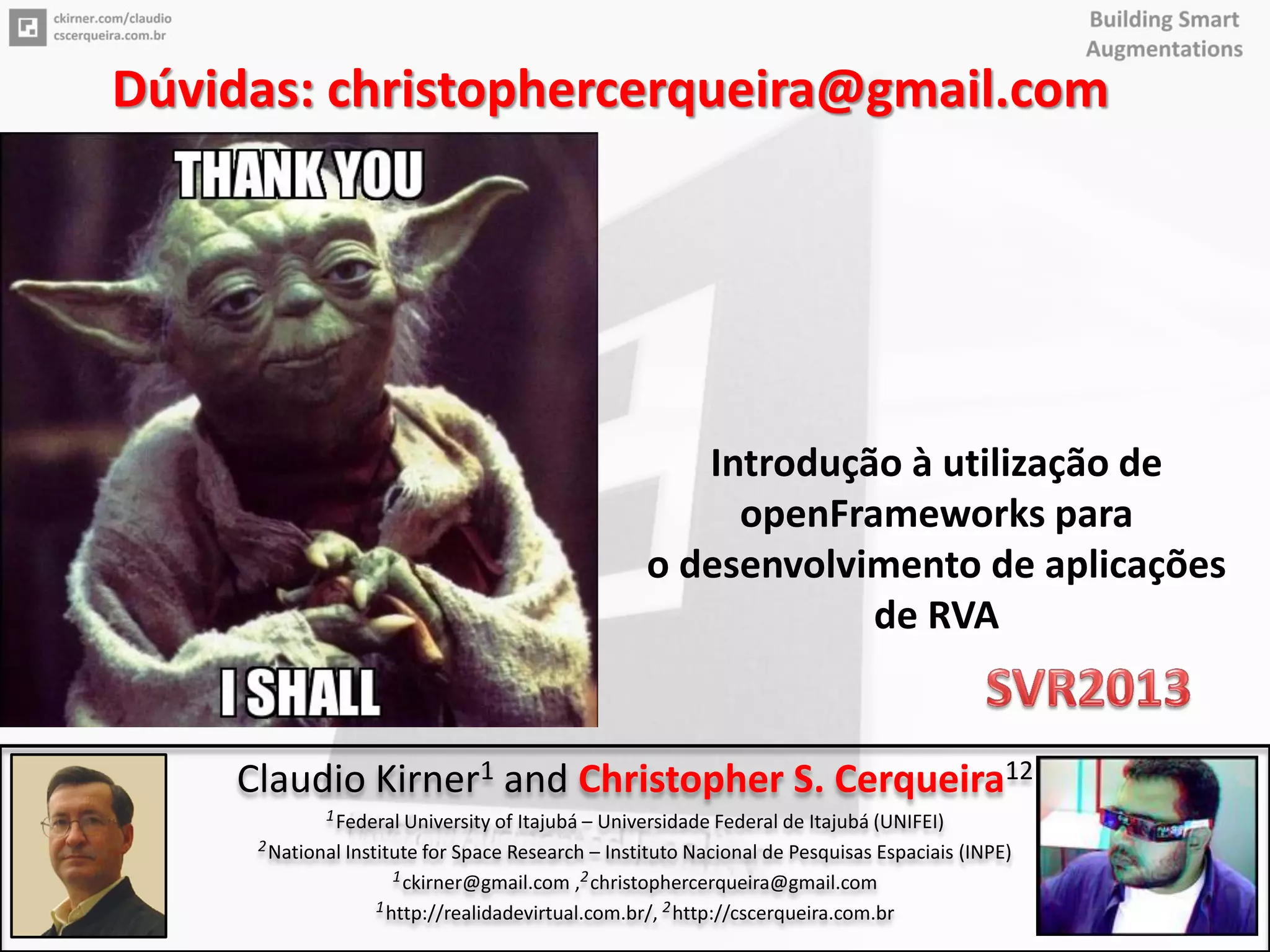 91
Introdução à utilização de
openFrameworks para
o desenvolvimento de aplicações
de RVA
Claudio Kirner1 and Christopher S. Cerqueira12
1Federal University of Itajubá – Universidade Federal de Itajubá (UNIFEI)
2National Institute for Space Research – Instituto Nacional de Pesquisas Espaciais (INPE)
1ckirner@gmail.com ,2christophercerqueira@gmail.com
1http://realidadevirtual.com.br/, 2http://cscerqueira.com.br
Dúvidas: christophercerqueira@gmail.com
 