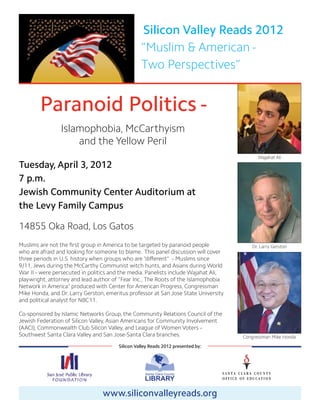 Silicon Valley Reads 2012
                                                  “Muslim & American -
                                                  Two Perspectives”


        Paranoid Politics -
                Islamophobia, McCarthyism
                    and the Yellow Peril
                                                                                           Wajahat Ali
Tuesday, April 3, 2012
7 p.m.
Jewish Community Center Auditorium at
the Levy Family Campus

14855 Oka Road, Los Gatos
Muslims are not the first group in America to be targeted by paranoid people            Dr. Larry Gerston
who are afraid and looking for someone to blame. This panel discussion will cover
three periods in U.S. history when groups who are “different” – Muslims since
9/11, Jews during the McCarthy Communist witch hunts, and Asians during World
War II – were persecuted in politics and the media. Panelists include Wajahat Ali,
playwright, attorney and lead author of “Fear Inc., The Roots of the Islamophobia
Network in America” produced with Center for American Progress, Congressman
Mike Honda, and Dr. Larry Gerston, emeritus professor at San Jose State University
and political analyst for NBC11.

Co-sponsored by Islamic Networks Group, the Community Relations Council of the
Jewish Federation of Silicon Valley, Asian Americans for Community Involvement
(AACI), Commonwealth Club Silicon Valley, and League of Women Voters –
Southwest Santa Clara Valley and San Jose-Santa Clara branches.                      Congressman Mike Honda
                                        Silicon Valley Reads 2012 presented by:




                                 www.siliconvalleyreads.org
 