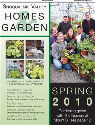WWW.VALLEYRECORD.COM              Snoqualmie Valley Record • April 28, 2010 • 11




         SNOQUALMIE VALLEY

         HOMES
         GARDEN    &

          PUBLISHED AS A SUPPLEMENT TO
           THE SNOQUALMIE VALLEY RECORD

          In the Kitchen, Page 13
          Cooking cool on warmer days                                    SPRING
                                                                          2 0 1 0
          Featured Home, Page 16
          Timeless vintage appeal on five idyllic acres

          Tree Tips, Page 17
          Valley arborist shares professional advice

          Timeless Beauty, Page 18
          Stone landscapres provide satisfying escape
                                                                                Gardening green
          Yard Boot Camp, Page 19                                              with The Nursery at
          Train hard to hone homeowner skills
                                                                              Mount Si, see page 12
354474
 