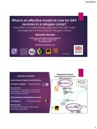 25/10/2017
1
Funded by
What is an effective model of care for GBV
survivors in a refugee camp?
Evaluation of a task-sharing approach for GBV case
management in the Dadaab refugee camps
Mazeda Hossain
London School of Hygiene & Tropical Medicine
SVRI Forum - Rio de Janeiro, Brazil
21 September 2017
Mazeda.Hossain@lshtm.ac.uk
RESEARCH PARTNERS
London School of Hygiene & Tropical Medicine
Principal Investigator: Mazeda Hossain
Research Team:
Alys McAlpine, Loraine Bacchus, AnjaleeKholi,
Rachel Pearson, Jo Spangaro (Visiting Fellow from
University of New South Wales)
African Population and Health Research Center
Co-Investigator: Chimaraoke Izugbara
Research Team:
Stella Muthuri, Sheru Muuo, Caroline Egesa,
Martin Kavao, Sylvia Njoki
Programme Partners
InternationalRescue Committee
CARE International
 