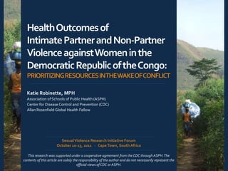 Health Outcomes of
  Intimate Partner and Non-Partner
  Violence against Women in the
  Democratic Republic of the Congo:
  PRIORITIZING RESOURCES INTHEWAKEOFCONFLICT

  Katie Robinette, MPH
  Association of Schools of Public Health (ASPH)
  Center for Disease Control and Prevention (CDC)
  Allan Rosenfield Global Health Fellow




                         Sexual Violence Research Initiative Forum
                       October 10-13, 2011 ∙ Cape Town, South Africa

   This research was supported under a cooperative agreement from the CDC through ASPH. The
contents of this article are solely the responsibility of the author and do not necessarily represent the
                                      official views of CDC or ASPH.
 