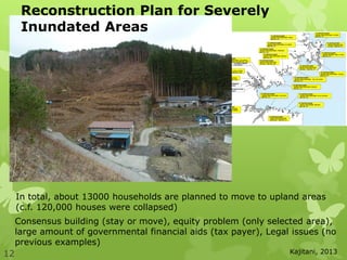 12
In total, about 13000 households are planned to move to upland areas
(c.f. 120,000 houses were collapsed)
Consensus building (stay or move), equity problem (only selected area),
large amount of governmental financial aids (tax payer), Legal issues (no
previous examples)
Reconstruction Plan for Severely
Inundated Areas
Kajitani, 2013
 
