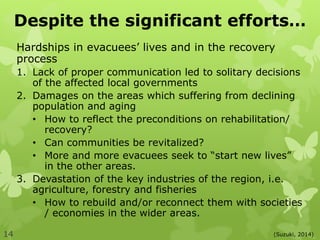 Despite the significant efforts…
Hardships in evacuees’ lives and in the recovery
process
1. Lack of proper communication led to solitary decisions
of the affected local governments
2. Damages on the areas which suffering from declining
population and aging
• How to reflect the preconditions on rehabilitation/
recovery?
• Can communities be revitalized?
• More and more evacuees seek to “start new lives”
in the other areas.
3. Devastation of the key industries of the region, i.e.
agriculture, forestry and fisheries
• How to rebuild and/or reconnect them with societies
/ economies in the wider areas.
(Suzuki, 2014)14
 