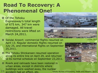  Sendai Airport: commercial flights resumed on
April 13. Regular domestic flights resumed on
July 25, and international flights on September
25,2011.
 The Tohoku Shinkansen resumed operation
along its entire line on April 29, and returned
to its normal schedule on September 23,2011.
 Roads and railroads have been restored in
urban areas, except in districts where
buildings were washed away, the nuclear
accident had an effect, etc.
 Of the Tohoku
Expressway’s total length
of 675 km, 347 km were
damaged. All travel
restrictions were lifted on
March 24,2011.
Tohoku Bureau of Economy, Trade and Industry, 2012
Kyodo, 2013
Kyodo, 2013
15
Road To Recovery: A
Phenomenal One!
 