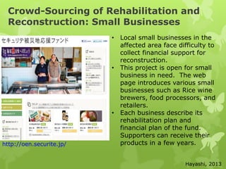 Crowd-Sourcing of Rehabilitation and
Reconstruction: Small Businesses
http://oen.securite.jp/
• Local small businesses in the
affected area face difficulty to
collect financial support for
reconstruction.
• This project is open for small
business in need. The web
page introduces various small
businesses such as Rice wine
brewers, food processors, and
retailers.
• Each business describe its
rehabilitation plan and
financial plan of the fund.
Supporters can receive their
products in a few years.
Hayashi, 2013
 