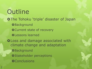 Outline
The Tohoku ‘triple’ disaster of Japan
Background
Current state of recovery
Lessons learned
Loss and damage associated with
climate change and adaptation
Background
Stakeholder perceptions
Conclusions
2
 