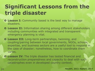 Significant Lessons from the
triple disaster
 Lesson I: Community based is the best way to manage
disasters.
 Lesson II: Information sharing among different stakeholders
including communities with integrated and transparent
emergency planning is vital.
 Lesson III: Long-term partnerships, twinning, and
coupling/pairing between local governments, NGOs, schools,
expertise, and business sectors are a useful tool to respond in
the case of disaster; nonetheless, how to coordinate them
varies.
 Lesson IV: The triple disaster has tested financial and
reconstruction preparedness and capacity to deal with such
catastrophes even in developed country context.
Hayashi, 2013; Kajitani, 201320
 