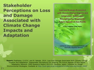 Stakeholder
Perceptions on Loss
and Damage
Associated with
Climate Change
Impacts and
Adaptation
Report: Prabhakar, S.V.R.K. and M. Nakata. 2014. Loss And Damage Associated With Climate Change
Impacts And Adaptation: Stakeholder Perceptions For Shaping The Future Agenda Of Asia Pacific
Adaptation Network. IGES Research Report 2013-03. Hayama, Japan: Institute for Global
Environmental Strategies. Available at http://pub.iges.or.jp/modules/envirolib/view.php?docid=4949
21
 