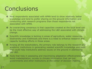 Conclusions
 Most respondents associated with APAN tend to show relatively better
knowledge and tend to prefer sharing on-the-ground information and
conducting pilot research programs than those respondents not
associated with APAN.
 An overarching consensus is that capacities created at the local level can
be the most effective way of addressing the L&D associated with climate
change.
 Scientific knowledge is lacking in areas of agriculture, water resources,
biodiversity and livelihoods and there is a need to enhance research and
capacity building efforts in these areas.
 Among all the stakeholders, the primary role belongs to the research and
academic institutions in generating needed scientific knowledge and tools
that could help institutions address issues on the ground in addressing
the L&D.
 Tools that help in assessing and maximizing adaptation effectiveness and
avoid maladaptation, access to climate information that can put
governments and other institutions at the center of decision making.
27
 