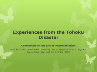 Experiences from the Tohoku
Disaster
Contributors to this part of the presentation:
Prof. H. Suzuki, Hiroshima University; Dr. S. Hayashi; Prof. Y. Kajitani,
Kyoto University; and Mr. Y. Chiba, IGES
 