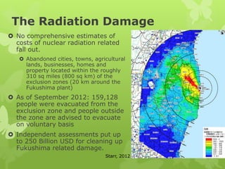 The Radiation Damage
 No comprehensive estimates of
costs of nuclear radiation related
fall out.
 Abandoned cities, towns, agricultural
lands, businesses, homes and
property located within the roughly
310 sq miles (800 sq km) of the
exclusion zones (20 km around the
Fukushima plant)
 As of September 2012: 159,128
people were evacuated from the
exclusion zone and people outside
the zone are advised to evacuate
on voluntary basis
 Independent assessments put up
to 250 Billion USD for cleaning up
Fukushima related damage.
Starr, 2012
 