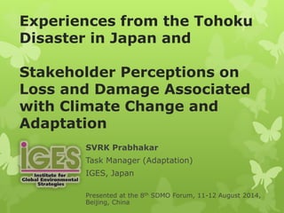 Experiences from the Tohoku
Disaster in Japan and
Stakeholder Perceptions on
Loss and Damage Associated
with Climate Change and
Adaptation
SVRK Prabhakar
Task Manager (Adaptation)
IGES, Japan
Presented at the 8th SDMO Forum, 11-12 August 2014,
Beijing, China
 