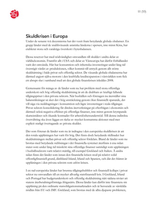 11 (53)




Skuldkrisen i Europa
Under de senaste två decennierna har det vuxit fram betydande globala obalanser. En
grupp länder med de snabbväxande asiatiska länderna i spetsen, inte minst Kina, har
etablerat stora och varaktiga överskott i bytesbalansen.

Dessa reserver har med nödvändighet omvandlats till skulder i andra delar av
världsekonomin. Framför allt i USA och delar av Västeuropa har därför förhållandet
varit det omvända. Här har konsumtion och inhemska investeringar under lång tid
överstigit värdet av produktionen, vilket kommit till uttryck genom allt större
skuldsättning i både privat och offentlig sektor. De växande globala obalanserna har
därmed utgjort själva motorn i den kraftfulla kreditexpansion i västvärlden som fick
ett abrupt slut i samband med att den globala finanskrisen inleddes 2008.

Gemensamt för många av de länder som nu har problem med stora offentliga
underskott och hög offentlig skuldsättning är att de drabbats av kraftigt fallande
tillgångspriser i den privata sektorn. När hushållen och företagen nu återställer sina
balansräkningar så sker det i hög utsträckning genom ökat finansiellt sparande, det
vill säga via neddragningar i konsumtion och lägre investeringar i reala tillgångar.
Privat sektors konsolidering får direkta återverkningar på efterfrågan i ekonomin och
därmed också negativa effekter på offentliga finanser, inte minst genom krympande
skatteintäkter och ökande kostnader för arbetslöshetsunderstöd. Till denna indirekta
övervältring ska även läggas en räcka av mycket kostsamma aktioner med mer
explicit statligt övertagande av privata skulder.

Det som förenar de länder som nu är indragna i den europeiska skuldkrisen är att
den totala upplåningen har varit för hög. Det finns dock betydande skillnader hur
skuldsättningen mellan privat och offentlig sektor fördelats. Bland de länder som nu
brottas med betydande rubbningar i det finansiella systemet återfinns å ena sidan
stater som under lång tid misskött sina offentliga finanser samtidigt som upplåningen
i hushållssektorn varit relativt måttlig, till exempel Grekland och Italien. Å andra
sidan finns det länder som innan den finansiella krisen stod på relativt solid
offentligfinansiell grund, däribland Island, Irland och Spanien, och där det främst är
upplåningen i den privata sektorn som utlöst krisen.

I en rad europeiska länder har brustna tillgångsbubblor och finansiell kollaps i privat
sektor nu omvandlats till en mycket allvarlig statsfinansiell kris. I Grekland, Irland
och Portugal har budgetunderskott och offentlig skuldsättning nått sådana nivåer att
statens återbetalningsförmåga ifrågasätts. Dessa länder kan därför inte finansiera sin
upplåning på den ordinarie statsobligationsmarknaden och är beroende av särskilda
nödlån från EU och IMF. Grekland, som brottas med de allra djupaste problemen,
 