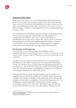 14 (53)




Arbetsmarknaden                             5


Sedan slutet av 2009 har det skett en viss återhämtning på arbetsmarknaden och i
absoluta tal är sysselsättningen nu uppe på ungefär samma, eller till och med något
högre, nivåer än före finanskrisen. Men parallellt med att antalet sysselsatta har ökat
något så har befolkningen i arbetsför ålder vuxit ännu mer. Trots att en viss del av
fallet är återtaget så är därför sysselsättningsgraden (15-74 år) fortfarande något lägre
än i slutet av 2006.

Även arbetslösheten har fallit tillbaka något men är alltjämt kvar på en historiskt sett
hög nivå. Från att ha toppat på 9 procent under våren 2010 uppgick den
säsongsrensade arbetslösheten i mars i år till 7,3 procent. Det innebär att
arbetslösheten är på en högre nivå än i augusti 2006 (7,0 procent) då situationen på
arbetsmarknaden av den dåvarande borgerliga oppositionen beskrevs i termer av
massarbetslöshet. Även den säsongsrensade sysselsättningsgraden är enligt den
senaste arbetskraftssundersökningen något lägre jämfört med augusti 2006.

Det långvariga utanförskapet ökar
Trots de senaste två årens återhämtning på arbetsmarknaden så ligger
långtidsarbetslösheten kvar på en fortsatt hög nivå. Av dem som var arbetslösa i mars
månad i år hade 30,4 procent eller 118 500 personer varit utan sysselsättning i mer än
sex månader.

En tydlig och oroande tendens på arbetsmarknaden är att de med riktigt långa
arbetslöshetstider ökar snabbt. Antalet personer som enligt Arbetsförmedlingens
statistik varit arbetslösa i mer än två år har under den borgerliga regeringstiden ökat
med 180 procent - från 25 000 till 70 000 personer. I Jobb- och Utvecklingsgarantins
tredje och avslutande fas befinner sig i dagsläget över 30 000 personer och allt talar
för att gruppen fortsätter att växa under kommande år. 6

Att långtidsarbetslösheten tillåtits bita sig fast på höga nivåer kan innebära stora
långsiktiga förluster, både för den enskilde och för samhället. Studier visar entydigt
att längden på de perioder då individen varken studerar eller arbetar starkt påverkar
möjligheten att åter komma i sysselsättning. Det är mot den bakgrunden som vi har
låtit Riksdagens utredningstjänst (RUT) studera hur det varaktiga, egentliga
utanförskapet utvecklats under senaste åren. 7 Den definition på utanförskap som
använts är bred arbetslöshet, ett mått som användes flitigt av Moderaterna under


5
  Siffror rörande sysselsättning och arbetslöshet i detta avsnitt är, om inget annat anges, hämtade från SCB/AKU.
6
  Data från Arbetsförmedlingen
7
  Riksdagens utredningstjänst, PM 2012:747
 
