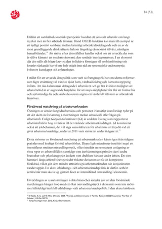 16 (53)




Utifrån ett samhällsekonomiskt perspektiv handlar ett jämställt arbetsliv om långt
mycket mer än fler arbetade timmar. Bland OECD-länderna kan man till exempel se
ett tydligt positivt samband mellan kvinnligt arbetskraftsdeltagande och en av de
mest grundläggande drivkrafterna bakom långsiktig ekonomisk tillväxt, nämligen
barnafödandet. 10 Att sträva efter jämställdhet handlar också om att utveckla det som
är själva kärnan i en modern ekonomi; den samlade kunskapsmassan. I en ekonomi
där det ställs allt högre krav på den kollektiva förmågan till problemlösning och
kreativt tänkande har vi inte helt enkelt inte råd att systematiskt underutnyttja
kvinnors kunskaper och erfarenheter.

I stället för att utveckla den politik som varit så framgångsrik har omoderna reformer
som lägre ersättning vid vård av sjukt barn, vårdnadsbidrag och barnomsorgspeng
införts. Att öka kvinnornas deltagande i arbetslivet och ge fler kvinnor möjlighet att
arbeta heltid är av avgörande betydelse för att skapa möjligheter för fler att forma fria
och självständiga liv och skulle dessutom utgöra ett värdefullt tillskott av arbetskraft
framöver.

Försämrad matchning på arbetsmarknaden
Ökningen av antalet långtidsarbetslösa och personer i varaktigt utanförskap tyder på
att det skett en försämring i matchningen mellan utbud och efterfrågan på
arbetskraft. Enligt Konjunkturinstitutet (KI) är andelen företag som rapporterar
arbetskraftsbrist hög i relation till det rådande arbetsmarknadsläget. KI konstaterar
också att jobbchansen, det vill säga sannolikheten för arbetslösa att få jobb vid ett
givet arbetsmarknadsläge, under år 2011 varit sämre än under tidigare år. 11

Detta mönster av försämrad matchning på arbetsmarknaden känns igen från tidigare
perioder med kraftigt förhöjd arbetslöshet. Djupa lågkonjunkturer innebär i regel ett
intensifierat strukturomvandlingstryck, vilket innebär en permanent utslagning av
vissa typer av arbetstillfällen samtidigt som återhämtningen primärt sker i andra
branscher och yrkeskategorier än dem som drabbats hårdast under krisen. De som
hamnar i långa arbetslöshetsperioder riskerar dessutom att få sin kompetens
föråldrad, vilket gör dem mindre attraktiva på arbetsmarknaden när konjunkturen
vänder uppåt. En aktiv utbildnings- och arbetsmarknadspolitik är därför oerhört
central när man ska ta sig igenom faser av intensifierad omvandling i ekonomin.

Utvecklingen av sysselsättningen i olika branscher antyder just att den försämrade
matchningen hänger ihop med ett ökat omvandlingstryck i ekonomin som inte mötts
med tillräckligt kraftfull utbildnings- och arbetsmarknadspolitik. I den akuta krisfasen

10
   D’Addio, A. C. och M. Mira d’Ercole. 2005. ”Trends and Determinants of Fertility Rates in OECD Countries: The Role of
Policies”, DELSA OECD.
11
   Konjunkturläget mars 2012, Konjunkturinstitutet.
 