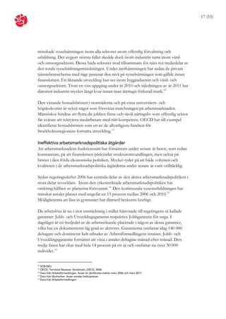 17 (53)




minskade sysselsättningen inom alla sektorer utom offentlig förvaltning och
utbildning. Det avgjort största fallet skedde dock inom industrin samt inom vård-
och omsorgssektorn. Dessa båda sektorer stod tillsammans för nära två tredjedelar av
den totala sysselsättningsminskningen. Under återhämtningen har sedan de privata
tjänstebranscherna med råge passerat den nivå på sysselsättningen som gällde innan
finanskrisen. En liknande utveckling kan ses inom byggindustrin och vård- och
omsorgssektorn. Trots en viss uppgång under år 2010 och inledningen av år 2011 har
däremot industrin mycket långt kvar innan man återtagit förlorad mark. 12

Den växande bostadsbristen i storstäderna och på vissa universitets- och
högskoleorter är också något som försvårar matchningen på arbetsmarknaden.
Människor hindras att flytta dit jobben finns och såväl näringsliv som offentlig sektor
får svårare att rekrytera medarbetare med rätt kompetens. OECD har till exempel
identifierat bostadsbristen som ett av de allvarligaste hindren för
Stockholmsregionens fortsatta utveckling. 13

Ineffektiva arbetsmarknadspolitiska åtgärder
Att arbetsmarknadens funktionssätt har försämrats under senare år beror, som redan
konstaterats, på att finanskrisen påskyndat strukturomvandlingen, men också på
brister i den förda ekonomiska politiken. Mycket tyder på att både volymen och
kvaliteten i de arbetsmarknadspolitiska åtgärderna under senare år varit otillräcklig.

Sedan regeringsskiftet 2006 har centrala delar av den aktiva arbetsmarknadspolitiken i
stora delar avvecklats. Inom den yrkesinriktade arbetsmarknadspolitiken har
omkring hälften av platserna försvunnit. 14 Den kommunala vuxenutbildningen har
minskat antalet platser med ungefär en 15 procent mellan 2006 och 2010. 15
Möjligheterna att läsa in gymnasiet har därmed beskurits kraftigt.

De arbetslösa är nu i stor utsträckning i stället hänvisade till regeringens så kallade
garantier: Jobb- och Utvecklingsgarantin respektive Jobbgarantin för unga. I
dagsläget är en tredjedel av de arbetssökande placerade i någon av dessa garantier,
vilka har en dokumenterat låg grad av aktivitet. Garantierna omfattar idag 140 000
deltagare och dominerar helt utbudet av Arbetsförmedlingens insatser. Jobb- och
Utvecklingsgarantin fortsätter att växa i antalet deltagare månad efter månad. Den
tredje fasen har ökat med hela 14 procent på ett år och omfattar nu över 30 000
individer. 16


12
   SCB/AKU
13
   OECD, Territotal Reviews: Stockholm, OECD, 2006.
14
   Data från Arbetsförmedlingen. Avser en jämförelse mellan mars 2006 och mars 2011.
15
   Data från Skolverket. Avser antalet helårsplatser.
16
   Data från Arbetsförmedlingen.
 