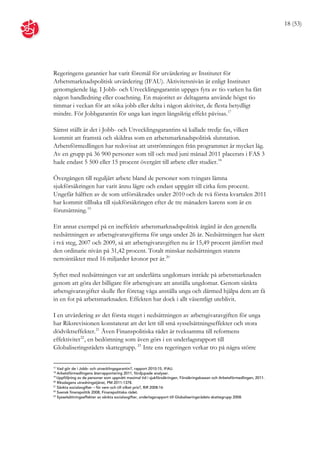 18 (53)




Regeringens garantier har varit föremål för utvärdering av Institutet för
Arbetsmarknadspolitisk utvärdering (IFAU). Aktivitetsnivån är enligt Institutet
genomgående låg. I Jobb- och Utvecklingsgarantin uppges fyra av tio varken ha fått
någon handledning eller coachning. En majoritet av deltagarna använde högst tio
timmar i veckan för att söka jobb eller delta i någon aktivitet, de flesta betydligt
mindre. För Jobbgarantin för unga kan ingen långsiktig effekt påvisas. 17

Sämst ställt är det i Jobb- och Utvecklingsgarantins så kallade tredje fas, vilken
kommit att framstå och skildras som en arbetsmarknadspolitisk slutstation.
Arbetsförmedlingen har redovisat att utströmningen från programmet är mycket låg.
Av en grupp på 36 900 personer som till och med juni månad 2011 placerats i FAS 3
hade endast 5 500 eller 15 procent övergått till arbete eller studier. 18

Övergången till reguljärt arbete bland de personer som tvingats lämna
sjukförsäkringen har varit ännu lägre och endast uppgått till cirka fem procent.
Ungefär hälften av de som utförsäkrades under 2010 och de två första kvartalen 2011
har kommit tillbaka till sjukförsäkringen efter de tre månaders karens som är en
förutsättning. 19

Ett annat exempel på en ineffektiv arbetsmarknadspolitisk åtgärd är den generella
nedsättningen av arbetsgivaravgifterna för unga under 26 år. Nedsättningen har skett
i två steg, 2007 och 2009, så att arbetsgivaravgiften nu är 15,49 procent jämfört med
den ordinarie nivån på 31,42 procent. Totalt minskar nedsättningen statens
nettointäkter med 16 miljarder kronor per år. 20

Syftet med nedsättningen var att underlätta ungdomars inträde på arbetsmarknaden
genom att göra det billigare för arbetsgivare att anställa ungdomar. Genom sänkta
arbetsgivaravgifter skulle fler företag våga anställa unga och därmed hjälpa dem att få
in en fot på arbetsmarknaden. Effekten har dock i allt väsentligt uteblivit.

I en utvärdering av det första steget i nedsättningen av arbetsgivaravgiften för unga
har Riksrevisionen konstaterat att det lett till små sysselsättningseffekter och stora
dödviktseffekter. 21 Även Finanspolitiska rådet är tveksamma till reformens
effektivitet 22 , en bedömning som även görs i en underlagsrapport till
Globaliseringsrådets skattegrupp. 23 Inte ens regeringen verkar tro på några större

17
   Vad gör de i Jobb- och utvecklingsgarantin?, rapport 2010:15, IFAU.
18
   Arbetsförmedlingens återrapportering 2011, fördjupade analyser.
19
   Uppföljning av de personer som uppnått maximal tid i sjukförsäkringen, Försäkringskassan och Arbetsförmedlingen, 2011.
20
   Riksdagens utredningstjänst, PM 2011:1378.
21
   Sänkta socialavgifter – för vem och till vilket pris?, RiR 2008:16
22
   Svensk finanspolitik 2008, Finanspolitiska rådet.
23
   Sysselsättningseffekter av sänkta socialavgifter, underlagsrapport till Globaliseringsrådets skattegrupp 2008.
 